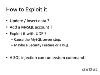 How to Exploit it
• Update / Insert data ?
• Add a MySQL account ?
• Exploit it with UDF ?
  – Cause the MySQL server stop.
  – Maybe a Security Feature or a Bug.


• A SQL injection can run system command !
 