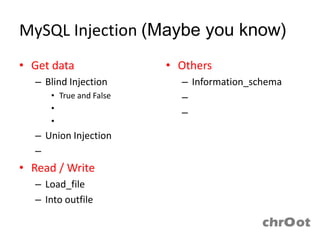 MySQL Injection (Maybe you know)
• Get data                    • Others
  – Blind Injection             – Information_schema
     • True and False           – User-defined function
     • Time base
                                – Trigger
     • Deep Blind Injection
  – Union Injection
  – Error Base Injection
• Read / Write
  – Load_file
  – Into outfile
 