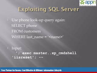     Use phone look-up query again:
           SELECT phone
           FROM customers
           WHERE last_name = ‘<name>’

          Input:
             '; exec master..xp_cmdshell
           'iisreset'; --


Introduction   Background   Techniques   Prevention   Demo   Conclusions   Questions
 