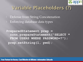     Defense from String Concatenation
          Enforcing database data types

      PreparedStatement prep =
        conn.prepareStatement("SELECT *
        FROM USERS WHERE PASSWORD=?");
       prep.setString(1, pwd);




Introduction   Background   Techniques   Prevention   Demo   Conclusions   Questions
 