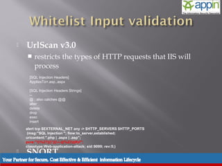    UrlScan v3.0
       restricts the types of HTTP requests that IIS will
        process
     [SQL Injection Headers]
     AppliesTo=.asp,.aspx

     [SQL Injection Headers Strings]
     --
     @ ; also catches @@
     alter
     delete
     drop
     exec
     insert
    alert tcp $EXTERNAL_NET any -> $HTTP_SERVERS $HTTP_PORTS
     (msg:"SQL Injection "; flow:to_server,established;
    uricontent:".php | .aspx | .asp";
    pcre:"/(%27)|(')|(--)|(%23)|(#)/i";
    classtype:Web-application-attack; sid:9099; rev:5;)
   SNORT
       Create rule to check for SQL attack
 