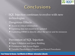    SQL Injection continues to evolve with new
           technologies
          Dangerous Effects
              Access to critical information
              Updating data not meant to be updated
              Exploiting DBMS to directly affect the server and its resources


          Prevention of SQL Injection
              Input Validation and Query Building
              Permissions and Access Rights
              Variable Placeholders (Prepare) and Stored Procedures

Introduction    Background   Techniques   Prevention   Demo     Conclusions   Questions
 