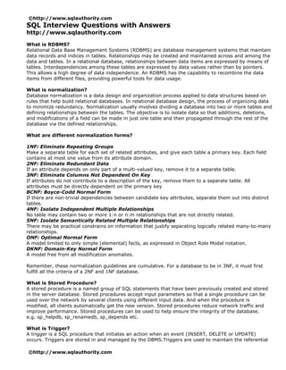 ©http://www.sqlauthority.com
SQL Interview Questions with Answers
http://www.sqlauthority.com

What is RDBMS?
Relational Data Base Management Systems (RDBMS) are database management systems that maintain
data records and indices in tables. Relationships may be created and maintained across and among the
data and tables. In a relational database, relationships between data items are expressed by means of
tables. Interdependencies among these tables are expressed by data values rather than by pointers.
This allows a high degree of data independence. An RDBMS has the capability to recombine the data
items from different files, providing powerful tools for data usage.

What is normalization?
Database normalization is a data design and organization process applied to data structures based on
rules that help build relational databases. In relational database design, the process of organizing data
to minimize redundancy. Normalization usually involves dividing a database into two or more tables and
defining relationships between the tables. The objective is to isolate data so that additions, deletions,
and modifications of a field can be made in just one table and then propagated through the rest of the
database via the defined relationships.

What are different normalization forms?

1NF: Eliminate Repeating Groups
Make a separate table for each set of related attributes, and give each table a primary key. Each field
contains at most one value from its attribute domain.
2NF: Eliminate Redundant Data
If an attribute depends on only part of a multi-valued key, remove it to a separate table.
3NF: Eliminate Columns Not Dependent On Key
If attributes do not contribute to a description of the key, remove them to a separate table. All
attributes must be directly dependent on the primary key
BCNF: Boyce-Codd Normal Form
If there are non-trivial dependencies between candidate key attributes, separate them out into distinct
tables.
4NF: Isolate Independent Multiple Relationships
No table may contain two or more 1:n or n:m relationships that are not directly related.
5NF: Isolate Semantically Related Multiple Relationships
There may be practical constrains on information that justify separating logically related many-to-many
relationships.
ONF: Optimal Normal Form
A model limited to only simple (elemental) facts, as expressed in Object Role Model notation.
DKNF: Domain-Key Normal Form
A model free from all modification anomalies.

Remember, these normalization guidelines are cumulative. For a database to be in 3NF, it must first
fulfill all the criteria of a 2NF and 1NF database.

What is Stored Procedure?
A stored procedure is a named group of SQL statements that have been previously created and stored
in the server database. Stored procedures accept input parameters so that a single procedure can be
used over the network by several clients using different input data. And when the procedure is
modified, all clients automatically get the new version. Stored procedures reduce network traffic and
improve performance. Stored procedures can be used to help ensure the integrity of the database.
e.g. sp_helpdb, sp_renamedb, sp_depends etc.

What is Trigger?
A trigger is a SQL procedure that initiates an action when an event (INSERT, DELETE or UPDATE)
occurs. Triggers are stored in and managed by the DBMS.Triggers are used to maintain the referential

©http://www.sqlauthority.com
 