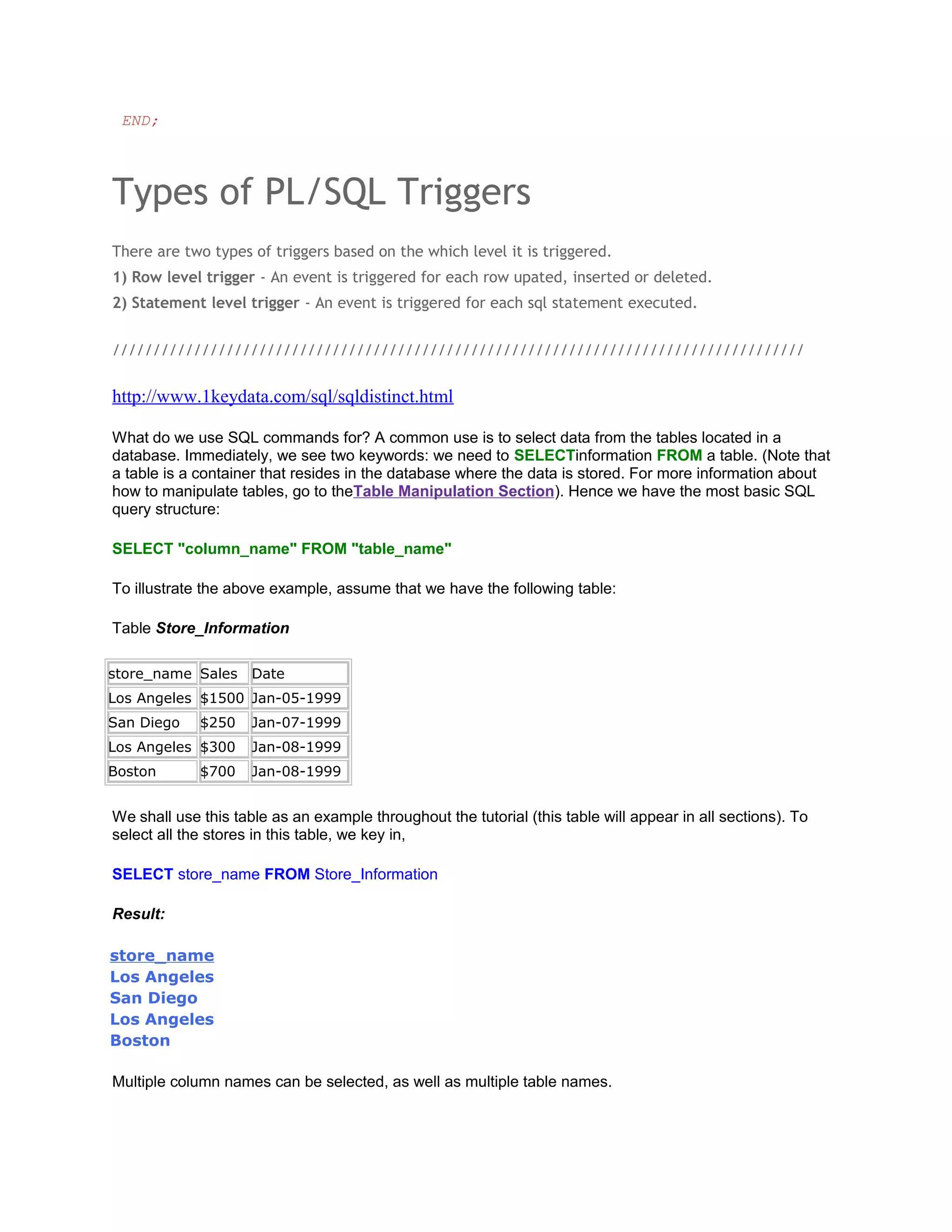 END;




Types of PL/SQL Triggers
There are two types of triggers based on the which level it is triggered.
1) Row level trigger - An event is triggered for each row upated, inserted or deleted.
2) Statement level trigger - An event is triggered for each sql statement executed.


/////////////////////////////////////////////////////////////////////////////////////


http://www.1keydata.com/sql/sqldistinct.html

What do we use SQL commands for? A common use is to select data from the tables located in a
database. Immediately, we see two keywords: we need to SELECTinformation FROM a table. (Note that
a table is a container that resides in the database where the data is stored. For more information about
how to manipulate tables, go to theTable Manipulation Section). Hence we have the most basic SQL
query structure:

SELECT "column_name" FROM "table_name"

To illustrate the above example, assume that we have the following table:

Table Store_Information

store_name Sales     Date
Los Angeles $1500 Jan-05-1999
San Diego    $250    Jan-07-1999
Los Angeles $300     Jan-08-1999
Boston       $700    Jan-08-1999


We shall use this table as an example throughout the tutorial (this table will appear in all sections). To
select all the stores in this table, we key in,

SELECT store_name FROM Store_Information

Result:

store_name
Los Angeles
San Diego
Los Angeles
Boston

Multiple column names can be selected, as well as multiple table names.
 