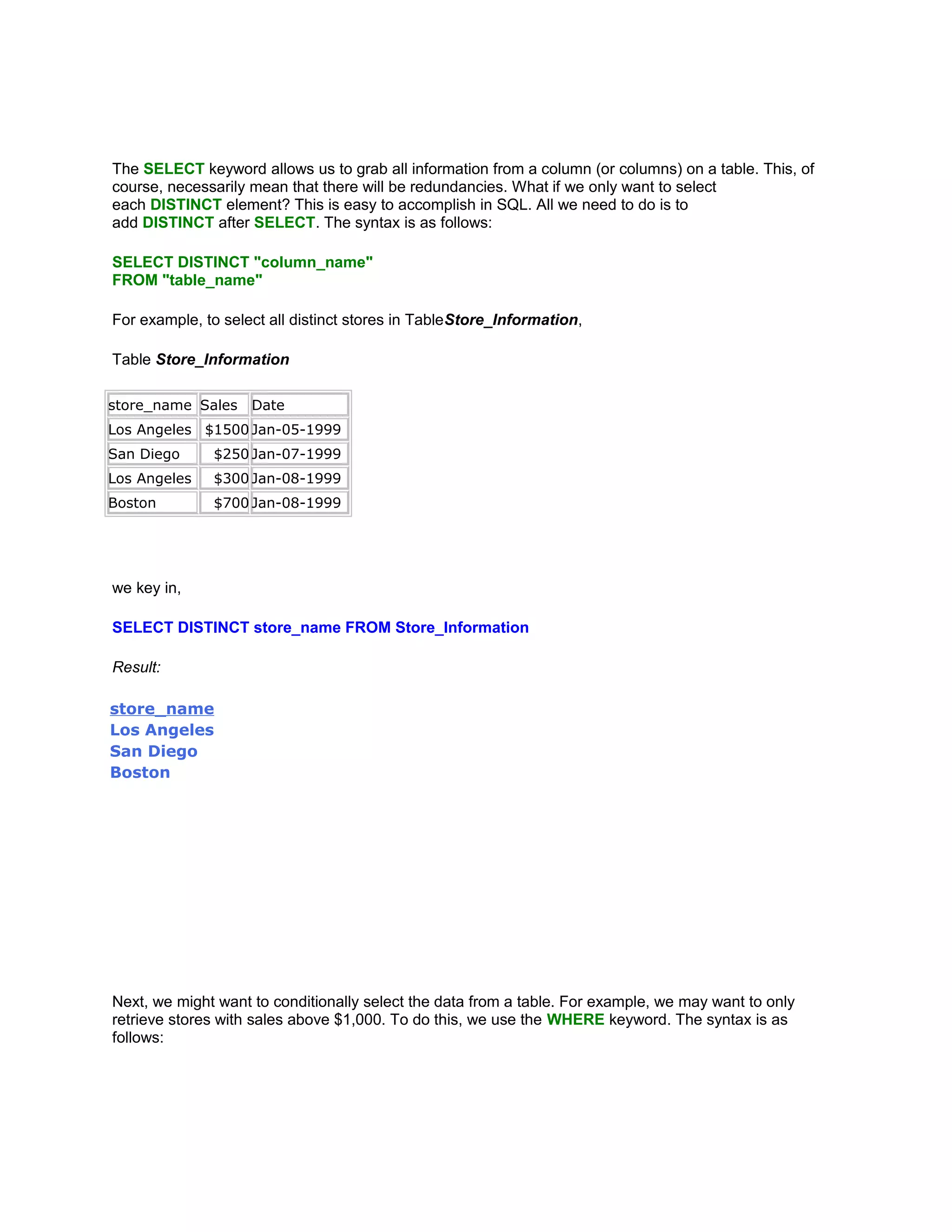The SELECT keyword allows us to grab all information from a column (or columns) on a table. This, of
course, necessarily mean that there will be redundancies. What if we only want to select
each DISTINCT element? This is easy to accomplish in SQL. All we need to do is to
add DISTINCT after SELECT. The syntax is as follows:

SELECT DISTINCT "column_name"
FROM "table_name"

For example, to select all distinct stores in TableStore_Information,

Table Store_Information

store_name Sales    Date
Los Angeles $1500 Jan-05-1999
San Diego     $250 Jan-07-1999
Los Angeles   $300 Jan-08-1999
Boston        $700 Jan-08-1999




we key in,

SELECT DISTINCT store_name FROM Store_Information

Result:

store_name
Los Angeles
San Diego
Boston




Next, we might want to conditionally select the data from a table. For example, we may want to only
retrieve stores with sales above $1,000. To do this, we use the WHERE keyword. The syntax is as
follows:
 