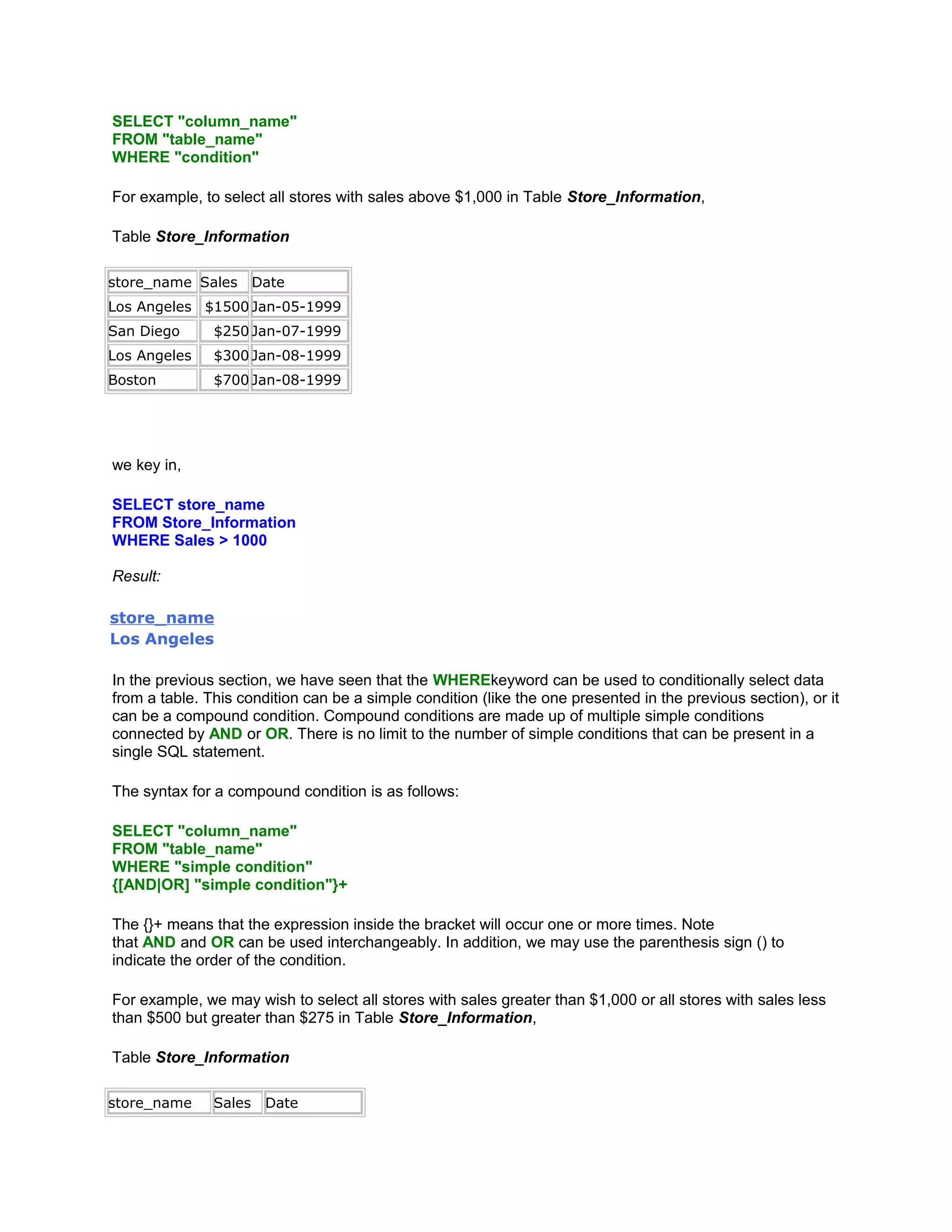 SELECT "column_name"
FROM "table_name"
WHERE "condition"

For example, to select all stores with sales above $1,000 in Table Store_Information,

Table Store_Information

store_name Sales       Date
Los Angeles $1500 Jan-05-1999
San Diego      $250 Jan-07-1999
Los Angeles    $300 Jan-08-1999
Boston         $700 Jan-08-1999




we key in,

SELECT store_name
FROM Store_Information
WHERE Sales > 1000

Result:

store_name
Los Angeles

In the previous section, we have seen that the WHEREkeyword can be used to conditionally select data
from a table. This condition can be a simple condition (like the one presented in the previous section), or it
can be a compound condition. Compound conditions are made up of multiple simple conditions
connected by AND or OR. There is no limit to the number of simple conditions that can be present in a
single SQL statement.

The syntax for a compound condition is as follows:

SELECT "column_name"
FROM "table_name"
WHERE "simple condition"
{[AND|OR] "simple condition"}+

The {}+ means that the expression inside the bracket will occur one or more times. Note
that AND and OR can be used interchangeably. In addition, we may use the parenthesis sign () to
indicate the order of the condition.

For example, we may wish to select all stores with sales greater than $1,000 or all stores with sales less
than $500 but greater than $275 in Table Store_Information,

Table Store_Information

store_name     Sales    Date
 