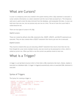 What are Cursors?
A cursor is a temporary work area created in the system memory when a SQL statement is executed. A
cursor contains information on a select statement and the rows of data accessed by it. This temporary
work area is used to store the data retrieved from the database, and manipulate this data. A cursor can
hold more than one row, but can process only one row at a time. The set of rows the cursor holds is
called theactive set.


There are two types of cursors in PL/SQL:

Implicit cursors:


These are created by default when DML statements like, INSERT, UPDATE, and DELETE statements are
executed. They are also created when a SELECT statement that returns just one row is executed.

Explicit cursors:


They must be created when you are executing a SELECT statement that returns more than one row.
Even though the cursor stores multiple records, only one record can be processed at a time, which is
called as current row. When you fetch a row the current row position moves to next row.


What is a Trigger?

A trigger is a pl/sql block structure which is fired when a DML statements like Insert, Delete, Update is
executed on a database table. A trigger is triggered automatically when an associated DML statement is
executed.




Syntax of Triggers

The Syntax for creating a trigger is:

 CREATE [OR REPLACE ] TRIGGER           trigger_name
 {BEFORE | AFTER | INSTEAD OF           }
 {INSERT [OR] | UPDATE [OR] |           DELETE}
 [OF col_name]
 ON table_name
 [REFERENCING OLD AS o NEW AS           n]
 [FOR EACH ROW]
 WHEN (condition)
 BEGIN
   --- sql statements
 