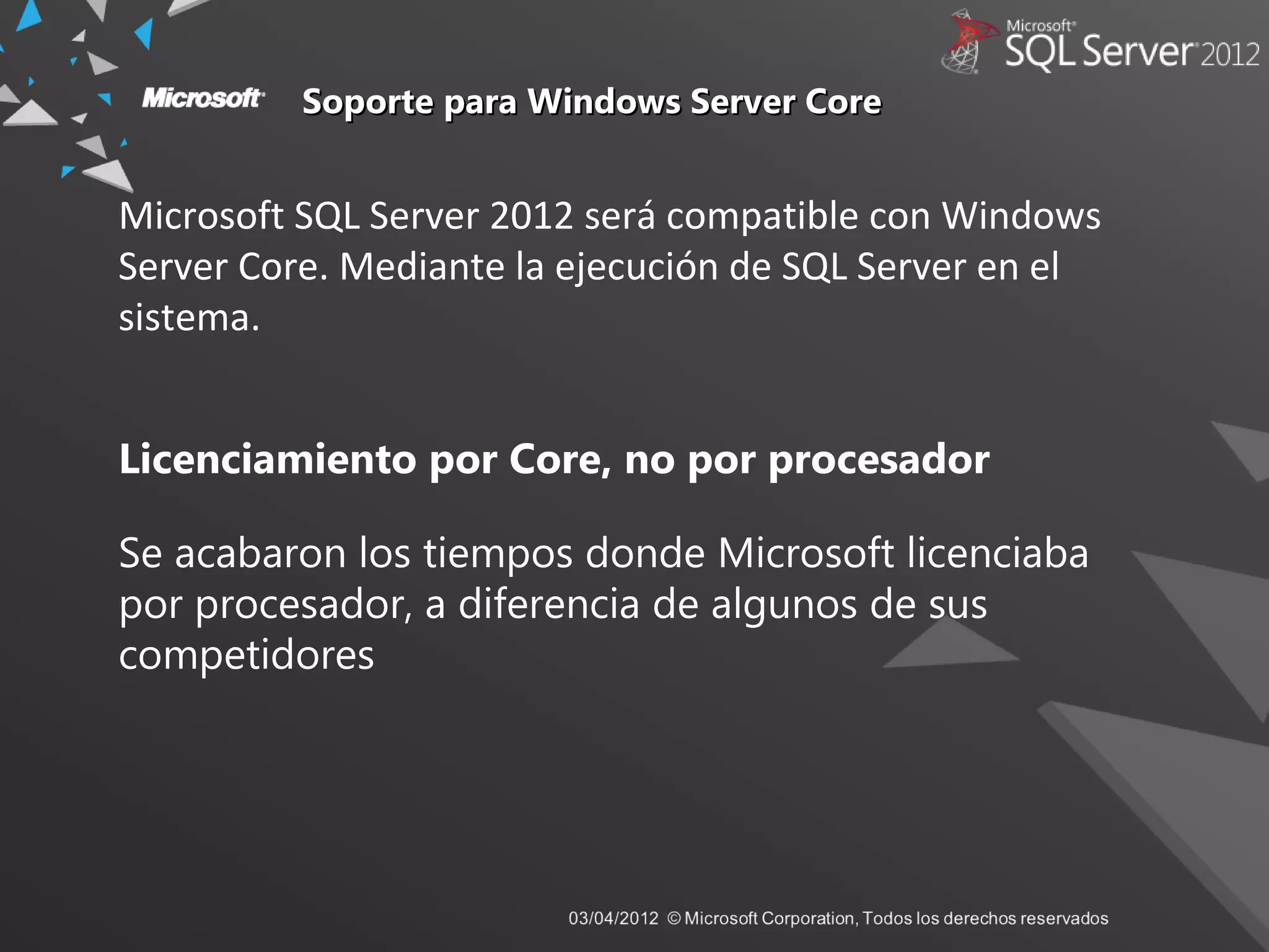 Soporte para Windows Server CoreSoporte para Windows Server Core
Microsoft SQL Server 2012 será compatible con Windows
Server Core. Mediante la ejecución de SQL Server en el
sistema.
Licenciamiento por Core, no por procesador
Se acabaron los tiempos donde Microsoft licenciaba
por procesador, a diferencia de algunos de sus
competidores
 