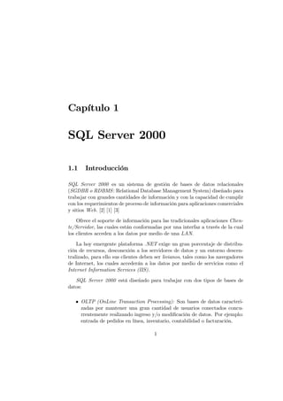 Capítulo 1

SQL Server 2000

1.1    Introducción

SQL Server 2000 es un sistema de gestión de bases de datos relacionales
(SGDBR o RDBMS : Relational Database Management System) diseñado para
trabajar con grandes cantidades de información y con la capacidad de cumplir
con los requerimientos de proceso de información para aplicaciones comerciales
y sitios Web. [2] [1] [3]
    Ofrece el soporte de información para las tradicionales aplicaciones Clien-
te/Servidor, las cuales están conformadas por una interfaz a través de la cual
los clientes acceden a los datos por medio de una LAN.
    La hoy emergente plataforma .NET exige un gran porcentaje de distribu-
ción de recursos, desconexión a los servidores de datos y un entorno descen-
tralizado, para ello sus clientes deben ser livianos, tales como los navegadores
de Internet, los cuales accederán a los datos por medio de servicios como el
Internet Information Services (IIS).
   SQL Server 2000 está diseñado para trabajar con dos tipos de bases de
datos:

   • OLTP (OnLine Transaction Processing): Son bases de datos caracteri-
     zadas por mantener una gran cantidad de usuarios conectados concu-
     rrentemente realizando ingreso y/o modiﬁcación de datos. Por ejemplo:
     entrada de pedidos en línea, inventario, contabilidad o facturación.

                                       1
 