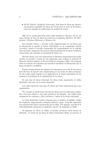2                                         CAPÍTULO 1. SQL SERVER 2000



    • OLAP (OnLine Analytical Processing): Son bases de datos que almace-
      nan grandes cantidades de datos que sirven para la toma de decisiones,
      como por ejemplo las aplicaciones de análisis de ventas.


    SQL Server puede ejecutarse sobre redes basadas en Windows Server así
como sistema de base de datos de escritorio en máquinas Windows NT Wor-
kstation, Windows Millenium y Windows 98 .

    Los entornos Cliente / Servidor están implementados de tal forma que
la información se guarde de forma centralizada en un computador central
(servidor), siendo el servidor responsable del mantenimiento de la relación
entre los datos, asegurarse del correcto almacenamiento de los datos, establecer
restricciones que controlen la integridad de datos, etc.
    Del lado cliente, este corre típicamente en distintas computadoras las cuales
acceden al servidor a través de una aplicación, para realizar la solicitud de
datos los clientes emplean el Structured Query Language (SQL), este lenguaje
tiene un conjunto de comandos que permiten especiﬁcar la información que se
desea recuperar o modiﬁcar.
    Existen muchas formas de organizar la información pero una de las formas
más efectivas de hacerlo está representada por las bases de datos relaciona-
les, las cuales están basadas en la aplicación de la teoría matemática de los
conjuntos al problema de la organización de los datos.
    En una base de datos relacional, los datos están organizados en tablas
(llamadas relaciones en la teoría relacional).
   Una tabla representa una clase de objeto que tiene importancia para una
organización.
   Por ejemplo, se puede tener una base de datos con una tabla para emplea-
dos, otra para clientes y otra para productos del almacén. Las tablas están
compuestas de columnas y ﬁlas (atributos y tuplas en la teoría relacional).
    La tabla Empleados tendría columnas para el nombre, el apellido, código
del empleado, departamento, categoría laboral y cargo. Cada ﬁla representa
una instancia del objeto representado por la tabla. Por ejemplo, una ﬁla de la
tabla Empleados representa el empleado cuyo Id. de empleado es 12345.
   Al organizar los datos en tablas, se pueden encontrar varias formas de
deﬁnirlas. La teoría de las bases de datos relacionales deﬁne un proceso, la
 