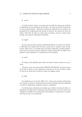 1.2. BASES DE DATOS DE SQL SERVER                                            7



   • master


    La base de datos master se compone de las tablas de sistema que realizan
el seguimiento de la instalación del servidor y de todas las bases de datos que
se creen posteriormente. Asimismo controla las asignaciones de archivos, los
parámetros de conﬁguración que afectan al sistema, las cuentas de inicio de
sesión. Esta base de datos es crítica para el sistema, así que es bueno tener
siempre una copia de seguridad actualizada.


   • tempdb


    Es una base de datos temporal, fundamentalmente un espacio de trabajo,
es diferente a las demás bases de datos, puesto que se regenera cada vez que
arranca SQL Server. Se emplea para las tablas temporales creadas explícita-
mente por los usuarios, para las tablas de trabajo intermedias de SQL Server
durante el procesamiento y la ordenación de las consultas.


   • model


   Se utiliza como plantilla para todas las bases de datos creadas en un sis-
tema.
    Cuando se emite una instrucción CREATE DATABASE, la primera parte
de la base de datos se crea copiando el contenido de la base de datos model,
el resto de la nueva base de datos se llena con páginas vacías.


   • msdb


    Es empleada por el servicio SQL Server Agent para guardar información
con respecto a tareas de automatización como por ejemplo copias de seguridad
y tareas de duplicación, asimismo solución a problemas.
    La información contenida en las tablas que contiene esta base de datos, es
fácilmente accedida desde el Administrador Empresarial, así que se debe tener
cuidado de modiﬁcar esta información directamente a menos que se conozca
muy bien lo que se esta haciendo.
 