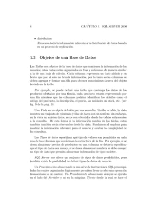 8                                         CAPÍTULO 1. SQL SERVER 2000



    • distribution
      Almacena toda la información referente a la distribución de datos basada
      en un proceso de replicación.


1.3     Objetos de una Base de Datos

Las Tablas son objetos de la base de datos que contienen la información de los
usuarios; estos datos están organizados en ﬁlas y columnas, de manera similar
a la de una hoja de cálculo. Cada columna representa un dato aislado y en
bruto que por sí solo no brinda información, por lo tanto estas columnas se
deben agrupar y formar una ﬁla para obtener conocimiento acerca del objeto
tratado en la tabla.

   Por ejemplo, se puede deﬁnir una tabla que contenga los datos de los
productos ofertados por una tienda, cada producto estaría representado por
una ﬁla mientras que las columnas podrían identiﬁcar los detalles como el
código del producto, la descripción, el precio, las unidades en stock, etc. (ver
ﬁg. 9 de la pág. 9).
    Una Vista es un objeto deﬁnido por una consulta. Similar a tabla, la vista
muestra un conjunto de columnas y ﬁlas de datos con un nombre, sin embargo,
en la vista no existen datos, estos son obtenidos desde las tablas subyacentes
a la consulta. De esta forma si la información cambia en las tablas, estos
cambios también serán observados desde la vista. Fundamental emplean para
mostrar la información relevante para el usuario y ocultar la complejidad de
las consultas.
   Los Tipos de datos especiﬁcan qué tipo de valores son permitidos en cada
una de las columnas que conforman la estructura de la ﬁla. Por ejemplo, si se
desea almacenar precios de productos en una columna se debería especiﬁcar
que el tipo de datos sea money, si se desea almacenar nombres se debe escoger
un tipo de dato que permita almacenar información de tipo carácter.
   SQL Server nos ofrece un conjunto de tipos de datos predeﬁnidos, pero
también existe la posibilidad de deﬁnir tipos de datos de usuario.
   Un Procedimiento almacenado es una serie de instrucciones SQL precompi-
ladas las cuales organizadas lógicamente permiten llevar a cabo una operación
transaccional o de control. Un Procedimiento almacenado siempre se ejecuta
en el lado del Servidor y no en la máquina Cliente desde la cual se hace el
 