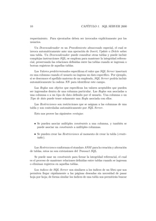 10                                        CAPÍTULO 1. SQL SERVER 2000



requerimiento. Para ejecutarlos deben ser invocados explícitamente por los
usuarios.

    Un Desencadenador es un Procedimiento almacenado especial, el cual se
invoca automáticamente ante una operación de Insert, Update o Delete sobre
una tabla. Un Desencadenador puede consultar otras tablas y puede incluir
complejas instrucciones SQL; se emplean para mantener la integridad referen-
cial, preservando las relaciones deﬁnidas entre las tablas cuando se ingresan o
borran registros de aquellas tablas.
    Los Valores predeterminados especiﬁcan el valor que SQL Server insertará
en una columna cuando el usuario no ingresa un dato especíﬁco. Por ejemplo,
si se desconoce el apellido materno de un empleado, SQL Server podría incluir
automáticamente la cadena NN para identiﬁcar este campo.

    Las Reglas son objetos que especiﬁcan los valores aceptables que pueden
ser ingresados dentro de una columna particular. Las Reglas son asociadas a
una columna o a un tipo de dato deﬁnido por el usuario. Una columna o un
Tipo de dato puede tener solamente una Regla asociada con ellos.
   Las Restricciones son restricciones que se asignan a las columnas de una
tabla y son controladas automáticamente por SQL Server.
     Esto nos provee las siguientes ventajas:


     • Se pueden asociar múltiples constraints a una columna, y también se
       puede asociar un constraints a múltiples columnas.

     • Se pueden crear las Restricciones al momento de crear la tabla (create-
       table).


    Las Restricciones conforman el standars ANSI para la creación y alteración
de tablas, estos no son extensiones del Transact SQL.
    Se puede usar un constraints para forzar la integridad referencial, el cual
es el proceso de mantener relaciones deﬁnidas entre tablas cuando se ingresan
o eliminan registros en aquellas tablas.
   Los índices de SQL Server son similares a los índices de un libro que nos
permiten llegar rápidamente a las páginas deseadas sin necesidad de pasar
hoja por hoja; de forma similar los índices de una tabla nos permitirán buscar
 