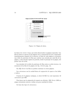 14                                        CAPÍTULO 1. SQL SERVER 2000




                          Figura 1.6: Página de datos.



los datos text, ntext e image, que están almacenados en páginas separadas. Las
ﬁlas de datos se colocan en las páginas una a continuación de otra, empezando
inmediatamente después de la cabecera, al ﬁnal de cada página se encuentra
una tabla de posiciones de ﬁlas que contiene una entrada por cada ﬁla de la
página y cada entrada registra la posición, desde el principio de la página, del
primer byte de la ﬁla.
   Las entradas de la tabla de posiciones de ﬁlas están en orden inverso a la
secuencia de las ﬁlas de la página (ver ﬁg. 1.6 de la pág. 14).
     En SQL Server las ﬁlas no pueden continuar en otras páginas.
    Las extensiones son la unidad básica de asignación de espacio a las tablas
e índices.

    Constan de 8 páginas contiguas, es decir 64 KB. Lo cual representa 16
extensiones por MB.
    Para hacer que la asignación de espacio sea eﬁciente, SQL Server 2000 no
asigna extensiones enteras a tablas con poca cantidad de datos.
     Se tiene dos tipos de extensiones:
 