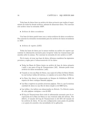 16                                        CAPÍTULO 1. SQL SERVER 2000



    Toda base de datos tiene un archivo de datos primario que realiza el segui-
miento de todos los demás archivos, además de almacenar datos. Por convenio
este archivo tiene la extensión MDF .

     • Archivos de datos secundarios

    Una base de datos puede tener cero o varios archivos de datos secundarios.
Por convenio la extensión recomendada para los archivos de datos secundarios
es NDF .

     • Archivos de registro (LOG)

   Todas las bases de datos por lo menos tendrán un archivo de registro que
contiene la información necesaria para recuperar todas las transacciones que
suceden sobre la misma. Por convenio la extensión de este archivo es LDF .
   Por lo tanto, al crear una base de datos, debemos considerar las siguientes
premisas y reglas para el almacenamiento de los datos:

     • Todas las Bases de Datos tienen un archivo de base de datos primario
       (.mdf) y uno para el Log de Transacciones (.ldf). Además puede tener
       archivos de datos secundarios (.ndf).
     • Cuando se crea una Base de Datos, una copia de la Base de Datos Model,
       la cual incluye tablas del sistema, es copiada en la nueva Base de Datos.
     • La Data (los datos) es almacenada en bloques de 8-kilobytes (KB) de
       espacio de disco contiguo llamado páginas.
     • Las ﬁlas o registros no pueden atravesar páginas. Esto es, que la máxima
       cantidad de datos en una ﬁla de datos simple es de 8060 bytes.
     • Las tablas y los índices son almacenados en Extents. Un Extents consta
       de ocho páginas contiguas, o sea 64 KB.
     • El Log de Transacciones lleva toda la información necesaria para la re-
       cuperación de la Base de Datos en una eventual caída del sistema. Por
       defecto, el tamaño del Log de Transacciones es del 25% del tamaño de
       los archivos de datos. Se usa esta conﬁguración como punto de partida
       y se ajusta de acuerdo a las necesidades de la aplicación.
 