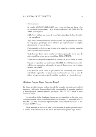 1.5. PÁGINAS Y EXTENSIONES                                                  19



   • Observaciones:
     Se emplea CREATE DATABASE para crear una base de datos y los
     archivos que almacena ésta. SQL Server implementa CREATE DATA-
     BASE en dos pasos:
     SQL Server utiliza una copia de model para inicializar la base de datos
     y sus metadatos.
     SQL Server rellena el resto de la base de datos con páginas vacías, excep-
     to las páginas que tengan datos internos que registren cómo se emplea
     el espacio en la base de datos.
     Cualquier objeto deﬁnido por el usuario en model se copiará a todas las
     bases de datos recién creadas.
     Cada base de datos nueva hereda los valores opcionales de la base de
     datos model (a menos que se especiﬁque FOR ATTACH).
     En un servidor se puede especiﬁcar un máximo de 32.767 bases de datos.
     Cuando se especiﬁca una instrucción CREATE DATABASE nombreBa-
     seDatos sin párametros adicionales, la base de datos se crea con el mismo
     tamaño que model.
     Cada base de datos tiene un propietario con capacidad para realizar
     actividades especiales. El propietario es el usuario que crea la base de
     datos, este propietario se puede cambiar mediante sp_changedbowner.


¿Quiénes Pueden Crear Bases de Datos?

En forma predeterminada podrán hacerlo los usuarios que pertenecen al rol
sysadmin y dbcreator. Los miembros de las funciones ﬁjas de servidor sysadmin
y SecurityAdmin pueden conceder permisos CREATE DATABASE a otros
inicios de sesión.
    Los miembros de las funciones ﬁjas de servidor sysadmin y dbcreator pue-
den agregar otros inicios de sesión a la función dbcreator. El permiso CREATE
DATABASE debe concederse explícitamente; no se concede mediante la ins-
trucción GRANT ALL.
    Estos permisos se limitan a unos cuantos inicios de sesión para mantener
el control de la utilización de los discos del equipo que ejecuta SQL Server.
 