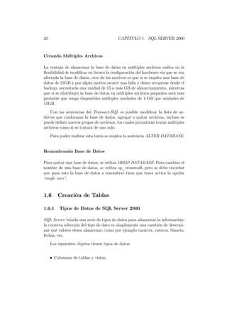20                                         CAPÍTULO 1. SQL SERVER 2000



Creando Múltiples Archivos

La ventaja de almacenar la base de datos en múltiples archivos radica en la
ﬂexibilidad de modiﬁcar en futuro la conﬁguración del hardware sin que se vea
afectada la base de datos, otro de los motivos es que si se emplea una base de
datos de 15GB y por algún motivo ocurre una falla y desea recuperar desde el
backup, necesitaría una unidad de 15 o más GB de almacenamiento, mientras
que si se distribuyó la base de datos en múltiples archivos pequeños será más
probable que tenga disponibles múltiples unidades de 4 GB que unidades de
15GB.

    Con las sentencias del Transact-SQL es posible modiﬁcar la lista de ar-
chivos que conforman la base de datos, agregar o quitar archivos, incluso se
puede deﬁnir nuevos grupos de archivos, los cuales permitirán tratar múltiples
archivos como si se tratará de uno solo.
     Para poder realizar esta tarea se emplea la sentencia ALTER DATABASE.


Renombrando Base de Datos

Para quitar una base de datos, se utiliza DROP DATABASE. Para cambiar el
nombre de una base de datos, se utiliza sp_renamedb, pero se debe recordar
que para esto la base de datos a renombrar tiene que tener activa la opción
‘single user’.



1.6      Creación de Tablas

1.6.1     Tipos de Datos de SQL Server 2000

SQL Server brinda una serie de tipos de datos para almacenar la información;
la correcta selección del tipo de dato es simplemente una cuestión de determi-
nar qué valores desea almacenar, como por ejemplo carácter, enteros, binario,
fechas, etc.
     Los siguientes objetos tienen tipos de datos:


     • Columnas de tablas y vistas.
 