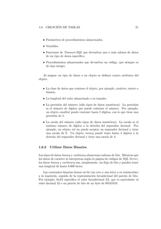 1.6. CREACIÓN DE TABLAS                                                    21



   • Parámetros de procedimientos almacenados.

   • Variables.

   • Funciones de Transact-SQL que devuelven uno o más valores de datos
     de un tipo de datos especíﬁco.

   • Procedimientos almacenados que devuelven un código, que siempre es
     de tipo integer.


   Al asignar un tipo de datos a un objeto se deﬁnen cuatro atributos del
objeto:


   • La clase de datos que contiene el objeto, por ejemplo, carácter, entero o
     binario.

   • La longitud del valor almacenado o su tamaño.

   • La precisión del número (sólo tipos de datos numéricos). La precisión
     es el número de dígitos que puede contener el número. Por ejemplo,
     un objeto smallint puede contener hasta 5 dígitos, con lo que tiene una
     precisión de 5.

   • La escala del número (sólo tipos de datos numéricos). La escala es el
     máximo número de dígitos a la derecha del separador decimal. Por
     ejemplo, un objeto int no puede aceptar un separador decimal y tiene
     una escala de 0. Un objeto money puede tener hasta 4 dígitos a la
     derecha del separador decimal y tiene una escala de 4.


1.6.2   Utilizar Datos Binarios

Los tipos de datos binary y varbinary almacenan cadenas de bits. Mientras que
los datos de carácter se interpretan según la página de códigos de SQL Server,
los datos binary y varbinary son, simplemente, un ﬂujo de bits y pueden tener
una longitud de hasta 8.000 bytes.
    Las constantes binarias tienen un 0x (un cero y una letra x en minúsculas)
a la izquierda, seguido de la representación hexadecimal del patrón de bits.
Por ejemplo, 0x2A especiﬁca el valor hexadecimal 2A, que es equivalente al
valor decimal 42 o un patrón de bits de un byte de 00101010.
 