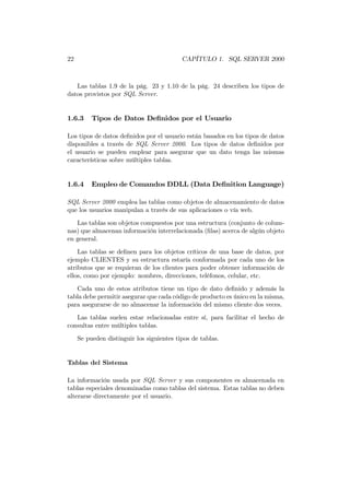 22                                         CAPÍTULO 1. SQL SERVER 2000



   Las tablas 1.9 de la pág. 23 y 1.10 de la pág. 24 describen los tipos de
datos provistos por SQL Server.


1.6.3     Tipos de Datos Deﬁnidos por el Usuario

Los tipos de datos deﬁnidos por el usuario están basados en los tipos de datos
disponibles a través de SQL Server 2000. Los tipos de datos deﬁnidos por
el usuario se pueden emplear para asegurar que un dato tenga las mismas
características sobre múltiples tablas.


1.6.4     Empleo de Comandos DDLL (Data Deﬁnition Language)

SQL Server 2000 emplea las tablas como objetos de almacenamiento de datos
que los usuarios manipulan a través de sus aplicaciones o vía web.
   Las tablas son objetos compuestos por una estructura (conjunto de colum-
nas) que almacenan información interrelacionada (ﬁlas) acerca de algún objeto
en general.
    Las tablas se deﬁnen para los objetos críticos de una base de datos, por
ejemplo CLIENTES y su estructura estaría conformada por cada uno de los
atributos que se requieran de los clientes para poder obtener información de
ellos, como por ejemplo: nombres, direcciones, teléfonos, celular, etc.

   Cada uno de estos atributos tiene un tipo de dato deﬁnido y además la
tabla debe permitir asegurar que cada código de producto es único en la misma,
para asegurarse de no almacenar la información del mismo cliente dos veces.
   Las tablas suelen estar relacionadas entre sí, para facilitar el hecho de
consultas entre múltiples tablas.
     Se pueden distinguir los siguientes tipos de tablas.


Tablas del Sistema

La información usada por SQL Server y sus componentes es almacenada en
tablas especiales denominadas como tablas del sistema. Estas tablas no deben
alterarse directamente por el usuario.
 