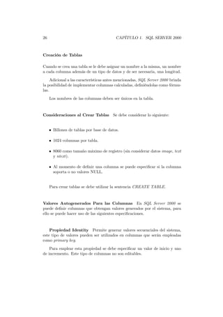 26                                        CAPÍTULO 1. SQL SERVER 2000



Creación de Tablas

Cuando se crea una tabla se le debe asignar un nombre a la misma, un nombre
a cada columna además de un tipo de datos y de ser necesaria, una longitud.

     Adicional a las características antes mencionadas, SQL Server 2000 brinda
la posibilidad de implementar columnas calculadas, deﬁniéndolas como fórmu-
las.
     Los nombres de las columnas deben ser únicos en la tabla.


Consideraciones al Crear Tablas Se debe considerar lo siguiente:


     • Billones de tablas por base de datos.

     • 1024 columnas por tabla.

     • 8060 como tamaño máximo de registro (sin considerar datos image, text
       y ntext).

     • Al momento de deﬁnir una columna se puede especiﬁcar si la columna
       soporta o no valores NULL.


     Para crear tablas se debe utilizar la sentencia CREATE TABLE.


Valores Autogenerados Para las Columnas En SQL Server 2000 se
puede deﬁnir columnas que obtengan valores generados por el sistema, para
ello se puede hacer uso de las siguientes especiﬁcaciones.


    Propiedad Identity Permite generar valores secuenciales del sistema,
este tipo de valores pueden ser utilizados en columnas que serán empleadas
como primary key.
    Para emplear esta propiedad se debe especiﬁcar un valor de inicio y uno
de incremento. Este tipo de columnas no son editables.
 