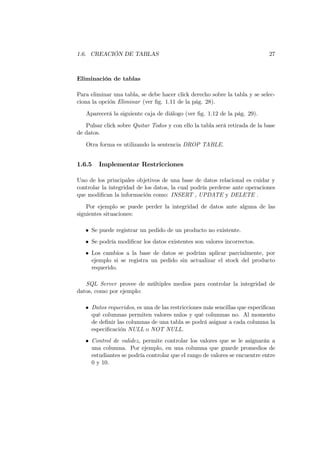 1.6. CREACIÓN DE TABLAS                                                     27



Eliminación de tablas

Para eliminar una tabla, se debe hacer click derecho sobre la tabla y se selec-
ciona la opción Eliminar (ver ﬁg. 1.11 de la pág. 28).

   Aparecerá la siguiente caja de diálogo (ver ﬁg. 1.12 de la pág. 29).
   Pulsar click sobre Quitar Todos y con ello la tabla será retirada de la base
de datos.

   Otra forma es utilizando la sentencia DROP TABLE.


1.6.5   Implementar Restricciones

Uno de los principales objetivos de una base de datos relacional es cuidar y
controlar la integridad de los datos, la cual podría perderse ante operaciones
que modiﬁcan la información como: INSERT , UPDATE y DELETE .
    Por ejemplo se puede perder la integridad de datos ante alguna de las
siguientes situaciones:

   • Se puede registrar un pedido de un producto no existente.
   • Se podría modiﬁcar los datos existentes son valores incorrectos.
   • Los cambios a la base de datos se podrían aplicar parcialmente, por
     ejemplo si se registra un pedido sin actualizar el stock del producto
     requerido.

   SQL Server provee de múltiples medios para controlar la integridad de
datos, como por ejemplo:

   • Datos requeridos, es una de las restricciones más sencillas que especiﬁcan
     qué columnas permiten valores nulos y qué columnas no. Al momento
     de deﬁnir las columnas de una tabla se podrá asignar a cada columna la
     especiﬁcación NULL o NOT NULL.
   • Control de validez, permite controlar los valores que se le asignarán a
     una columna. Por ejemplo, en una columna que guarde promedios de
     estudiantes se podría controlar que el rango de valores se encuentre entre
     0 y 10.
 
