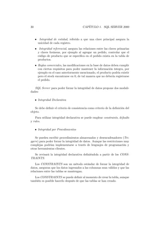30                                        CAPÍTULO 1. SQL SERVER 2000



     • Integridad de entidad, referido a que una clave principal asegura la
       unicidad de cada registro.
     • Integridad referencial, asegura las relaciones entre las claves primarias
       y claves foráneas, por ejemplo al agregar un pedido, controlar que el
       código de producto que se especiﬁca en el pedido exista en la tabla de
       productos.
     • Reglas comerciales, las modiﬁcaciones en la base de datos deben cumplir
       con ciertos requisitos para poder mantener la información íntegra, por
       ejemplo en el caso anteriormente mencionado, el producto podría existir
       pero el stock encontrarse en 0, de tal manera que no debería registrarse
       el pedido.

   SQL Server para poder forzar la integridad de datos propone dos modali-
dades:

     • Integridad Declarativa

   Se debe deﬁnir el criterio de consistencia como criterio de la deﬁnición del
objeto.
   Para utilizar integridad declarativa se puede emplear constraints, defaults
y rules.

     • Integridad por Procedimientos

    Se pueden escribir procedimientos almacenados y desencadenadores (Tri-
ggers) para poder forzar la integridad de datos. Aunque las restricciones muy
complejas podrían implementarse a través de lenguajes de programación y
otras herramientas clientes.
  Se revisará la integridad declarativa deﬁniéndola a partir de los CONS-
TRAINTS.
    Los CONSTRAINTS son un método estándar de forzar la integridad de
datos, aseguran que los datos ingresados a las columnas sean válidos y que las
relaciones entre las tablas se mantengan.
   Los CONSTRAINTS se puede deﬁnir al momento de crear la tabla, aunque
también es posible hacerlo después de que las tablas se han creado.
 