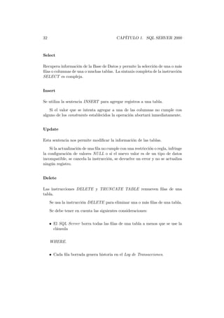 32                                         CAPÍTULO 1. SQL SERVER 2000



Select

Recupera información de la Base de Datos y permite la selección de una o más
ﬁlas o columnas de una o muchas tablas. La sintaxis completa de la instrucción
SELECT es compleja.


Insert

Se utiliza la sentencia INSERT para agregar registros a una tabla.
   Si el valor que se intenta agregar a una de las columnas no cumple con
alguno de los constraints establecidos la operación abortará inmediatamente.


Update

Esta sentencia nos permite modiﬁcar la información de las tablas.
    Si la actualización de una ﬁla no cumple con una restricción o regla, infringe
la conﬁguración de valores NULL o si el nuevo valor es de un tipo de datos
incompatible, se cancela la instrucción, se devuelve un error y no se actualiza
ningún registro.


Delete

Las instrucciones DELETE y TRUNCATE TABLE remueven ﬁlas de una
tabla.
     Se usa la instrucción DELETE para eliminar una o más ﬁlas de una tabla.
     Se debe tener en cuenta las siguientes consideraciones:


     • El SQL Server borra todas las ﬁlas de una tabla a menos que se use la
       cláusula


     WHERE.


     • Cada ﬁla borrada genera historia en el Log de Transacciones.
 