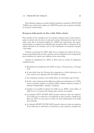 1.6. CREACIÓN DE TABLAS                                                     33



   Para eliminar registros se puede utilizar también la sentencia TRUNCATE
TABLE, que resulta más rápida que DELETE puesto que no genera entradas
en el log de transacciones.


Recuperar Información de Dos o Más Tablas (Joins)

Para muchas de las consultas que los usuarios realizan sobre la data almace-
nada en nuestra base de datos es necesario extraer información de más de una
tabla, para ello es necesario emplear los JOINS que representan una opera-
ción producir un conjunto de resultados que incorporen ﬁlas y columnas de las
tablas referidas en la consulta, esto se hace basándose en columnas comunes
a las tablas.
   Cuando se ejecutan los JOIN, SQL Server compara los valores de las co-
lumnas especiﬁcadas ﬁla por ﬁla, entonces usa los resultados de la comparación
para combinar los valores que caliﬁcan como nuevas ﬁlas.
   Cuando se implementa los JOIN, se debe tener en cuenta las siguientes
consideraciones:

   • Especiﬁcar las condiciones del JOIN en base a Primary Key y a Foreign
     Key.
   • Si una tabla tiene un Primary Key compuesta, se debe referenciar a la
     clave entera en la cláusula ON del JOIN de tablas.
   • Las columnas comunes a las tablas deben ser del mismo tipo de dato.
   • Si dos o más columnas de las diferentes tablas que participan en el JOIN,
     tienen el mismo nombre, se deberá caliﬁcar dichas columnas usando el
     formato NombreTabla. Nombre. Columna.
   • Limitar en lo posible el número de tablas en un JOIN, a más tablas, el
     SQL Server se tomará más tiempo para resolver la consulta.
   • La cláusula LEFT OUTER JOIN permite observar todos los registros
     de la tabla que se referencia a la izquierda en una consulta, completa las
     ﬁlas con NULL en caso que no exista un valor almacenado en la tabla
     de la derecha.
   • La cláusula RIGHT OUTER JOIN permite observar todos los registros
     de la tabla que se referencia a la derecha en una consulta, completa las
 