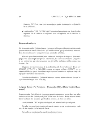 34                                         CAPÍTULO 1. SQL SERVER 2000



       ﬁlas con NULL en caso que no exista un valor almacenado en la tabla
       de la izquierda.

     • La cláusula FULL OUTER JOIN muestra la combinación de todos los
       registros de la tabla de la izquierda con los registros de la tabla de la
       derecha.



Desencadenadores

Un desencadenador (trigger) es un tipo especial de procedimiento almacenado
que se activa de forma controlada por sucesos antes que por llamadas directas.
Los desencadenadores (triggers) están asociados a tablas.

    Son una gran herramienta para controlar las reglas de negocio más com-
plejas que una simple integridad referencial, los desencadenadores (triggers)
y las sentencias que desencadenan su ejecución trabajan unidas como una
transacción.
    El grueso de instrucciones de la deﬁnición del desencadenador deben ser
INSERT, UPDATE o DELETE, aunque se puede utilizar SELECT, no es
recomendable ya que el usuario no espera que se le devuelva registros luego de
agregar o modiﬁcar información.
   Los desencadenadores (triggers) siempre toman acción después de que la
operación fue registrada en el log.



Asignar Roles y/o Permisos - Comandos DCL (Data Control Lan-
guage)

Los comandos Data Control Language permiten asignar o negar derechos a los
usuarios sobre los distintos objetos de la base de datos. Para esto se deben
haber deﬁnido los usuarios que tendrán acceso a la base de datos.
     Los comandos DCL se pueden asignar por sentencias o por objetos.
   Creados los usuarios se puede asignar, revocar o negar permisos sobre cada
uno de los objetos de la base de datos.
     Para ello se emplearan las siguientes instrucciones:
 