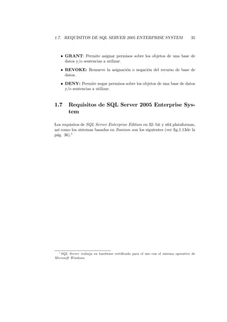 1.7. REQUISITOS DE SQL SERVER 2005 ENTERPRISE SYSTEM                             35



      • GRANT: Permite asignar permisos sobre los objetos de una base de
        datos y/o sentencias a utilizar.

      • REVOKE: Remueve la asignación o negación del recurso de base de
        datos.

      • DENY: Permite negar permisos sobre los objetos de una base de datos
        y/o sentencias a utilizar.


1.7      Requisitos de SQL Server 2005 Enterprise Sys-
         tem

Los requisitos de SQL Server Enterprise Edition en 32- bit y x64 plataformas,
así como los sistemas basados en Itanium son los siguientes (ver ﬁg.1.13de la
pág. 36).1




  1
   SQL Server trabaja en hardware certiﬁcado para el uso con el sistema operativo de
Microsoft Windows.
 