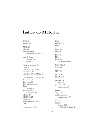 Índice de Materias

.NET, 1                            IIS, 1
índices, 10                        INSERT, 27
                                   Insert, 32
ANSI, 10
API, 25                            Joins, 33
archivos físicos                   joins, 33
    de la base de datos, 15
                                   LAN, 1
base de datos                      LDF, 16
    creación, 11                   LOG, 13
    objetos, 8                        de transacciones, 17

cliente / servidor, 2              MDC OIM, 5
COM, 5                             MDF, 16
CONSTRAINTS, 30
constraints, 10                    NDF, 16
CREATE DATABASE, 19                OLAP, 2
Data Control Language, 34          OLTP, 1, 3
data marts, 3                      páginas, 13
data page, 13                          tipos de, 13
data warehouses, 3                 procedimiento
datos                                  almacenado, 8
    tipos de, 8
datos binarios                     RDBMS, 1
    utilización, 21                reglas, 10
DDLL, 22                           restricciones, 10
DELETE, 27                              implementar, 27
Delete, 32
desencadenador, 10, 34             Select, 31
DSO, 3                             SQL, 2
                                       Server 2000
extensiones, 13, 14                       Analysis Services, 3

                              39
 