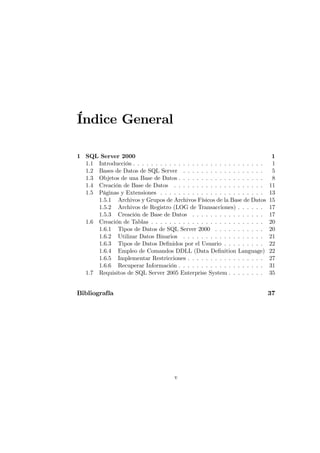 Índice General

1 SQL Server 2000                                                               1
  1.1 Introducción . . . . . . . . . . . . . . . . . . . . . . . . . . . . .    1
  1.2 Bases de Datos de SQL Server . . . . . . . . . . . . . . . . . .          5
  1.3 Objetos de una Base de Datos . . . . . . . . . . . . . . . . . . .        8
  1.4 Creación de Base de Datos . . . . . . . . . . . . . . . . . . . .        11
  1.5 Páginas y Extensiones . . . . . . . . . . . . . . . . . . . . . . .      13
      1.5.1 Archivos y Grupos de Archivos Físicos de la Base de Datos          15
      1.5.2 Archivos de Registro (LOG de Transacciones) . . . . . .            17
      1.5.3 Creación de Base de Datos . . . . . . . . . . . . . . . .          17
  1.6 Creación de Tablas . . . . . . . . . . . . . . . . . . . . . . . . .     20
      1.6.1 Tipos de Datos de SQL Server 2000 . . . . . . . . . . .            20
      1.6.2 Utilizar Datos Binarios . . . . . . . . . . . . . . . . . .        21
      1.6.3 Tipos de Datos Deﬁnidos por el Usuario . . . . . . . . .           22
      1.6.4 Empleo de Comandos DDLL (Data Deﬁnition Language)                  22
      1.6.5 Implementar Restricciones . . . . . . . . . . . . . . . . .        27
      1.6.6 Recuperar Información . . . . . . . . . . . . . . . . . . .        31
  1.7 Requisitos de SQL Server 2005 Enterprise System . . . . . . . .          35


Bibliografía                                                                   37




                                       v
 