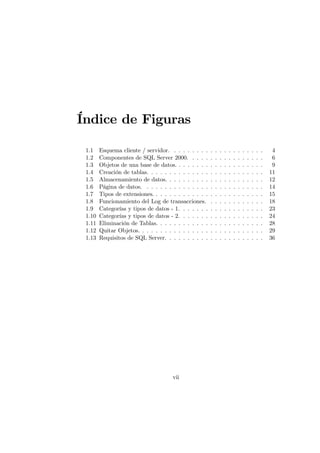 Índice de Figuras

 1.1    Esquema cliente / servidor. . . . . . . . .     .   .   .   .   .   .   .   .   .   .   .   .    4
 1.2    Componentes de SQL Server 2000. . . . .         .   .   .   .   .   .   .   .   .   .   .   .    6
 1.3    Objetos de una base de datos. . . . . . . .     .   .   .   .   .   .   .   .   .   .   .   .    9
 1.4    Creación de tablas. . . . . . . . . . . . . .   .   .   .   .   .   .   .   .   .   .   .   .   11
 1.5    Almacenamiento de datos. . . . . . . . . .      .   .   .   .   .   .   .   .   .   .   .   .   12
 1.6    Página de datos. . . . . . . . . . . . . . .    .   .   .   .   .   .   .   .   .   .   .   .   14
 1.7    Tipos de extensiones. . . . . . . . . . . . .   .   .   .   .   .   .   .   .   .   .   .   .   15
 1.8    Funcionamiento del Log de transacciones.        .   .   .   .   .   .   .   .   .   .   .   .   18
 1.9    Categorías y tipos de datos - 1. . . . . . .    .   .   .   .   .   .   .   .   .   .   .   .   23
 1.10   Categorías y tipos de datos - 2. . . . . . .    .   .   .   .   .   .   .   .   .   .   .   .   24
 1.11   Eliminación de Tablas. . . . . . . . . . . .    .   .   .   .   .   .   .   .   .   .   .   .   28
 1.12   Quitar Objetos. . . . . . . . . . . . . . . .   .   .   .   .   .   .   .   .   .   .   .   .   29
 1.13   Requisitos de SQL Server. . . . . . . . . .     .   .   .   .   .   .   .   .   .   .   .   .   36




                                      vii
 
