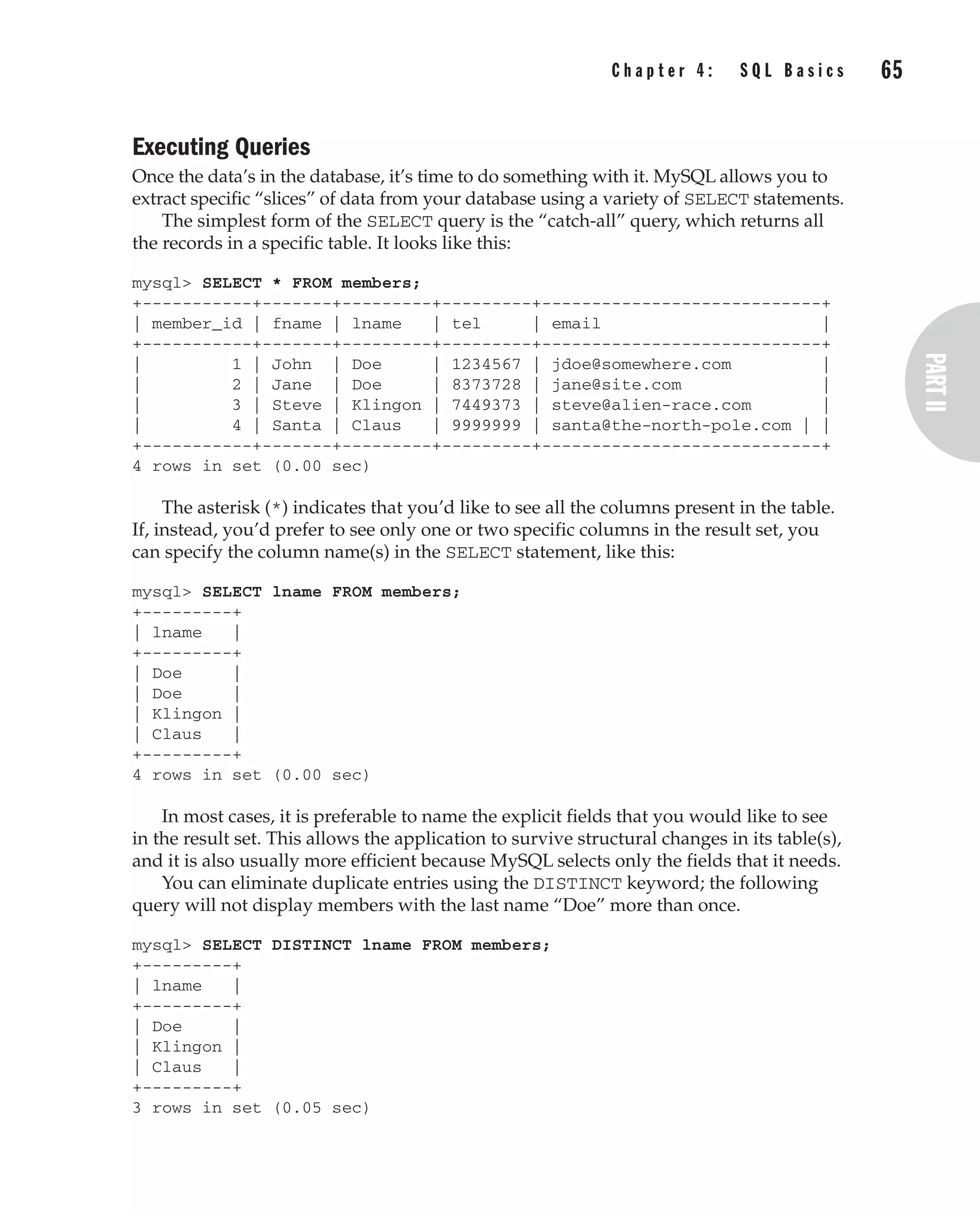 Executing Queries
Once the data’s in the database, it’s time to do something with it. MySQL allows you to
extract specific “slices” of data from your database using a variety of SELECT statements.
The simplest form of the SELECT query is the “catch-all” query, which returns all
the records in a specific table. It looks like this:
mysql> SELECT * FROM members;
+-----------+-------+---------+---------+----------------------------+
| member_id | fname | lname | tel | email |
+-----------+-------+---------+---------+----------------------------+
| 1 | John | Doe | 1234567 | jdoe@somewhere.com |
| 2 | Jane | Doe | 8373728 | jane@site.com |
| 3 | Steve | Klingon | 7449373 | steve@alien-race.com |
| 4 | Santa | Claus | 9999999 | santa@the-north-pole.com | |
+-----------+-------+---------+---------+----------------------------+
4 rows in set (0.00 sec)
The asterisk (*) indicates that you’d like to see all the columns present in the table.
If, instead, you’d prefer to see only one or two specific columns in the result set, you
can specify the column name(s) in the SELECT statement, like this:
mysql> SELECT lname FROM members;
+---------+
| lname |
+---------+
| Doe |
| Doe |
| Klingon |
| Claus |
+---------+
4 rows in set (0.00 sec)
In most cases, it is preferable to name the explicit fields that you would like to see
in the result set. This allows the application to survive structural changes in its table(s),
and it is also usually more efficient because MySQL selects only the fields that it needs.
You can eliminate duplicate entries using the DISTINCT keyword; the following
query will not display members with the last name “Doe” more than once.
mysql> SELECT DISTINCT lname FROM members;
+---------+
| lname |
+---------+
| Doe |
| Klingon |
| Claus |
+---------+
3 rows in set (0.05 sec)
C h a p t e r 4 : S Q L B a s i c s 65
Complete Reference / MySQL: TCR / Vaswani / 222477-0 / Chapter 4
P:010CompCompRef8477-0ch04.vp
Thursday, December 04, 2003 8:58:48 AM
Color profile: Generic CMYK printer profile
Composite Default screen
 