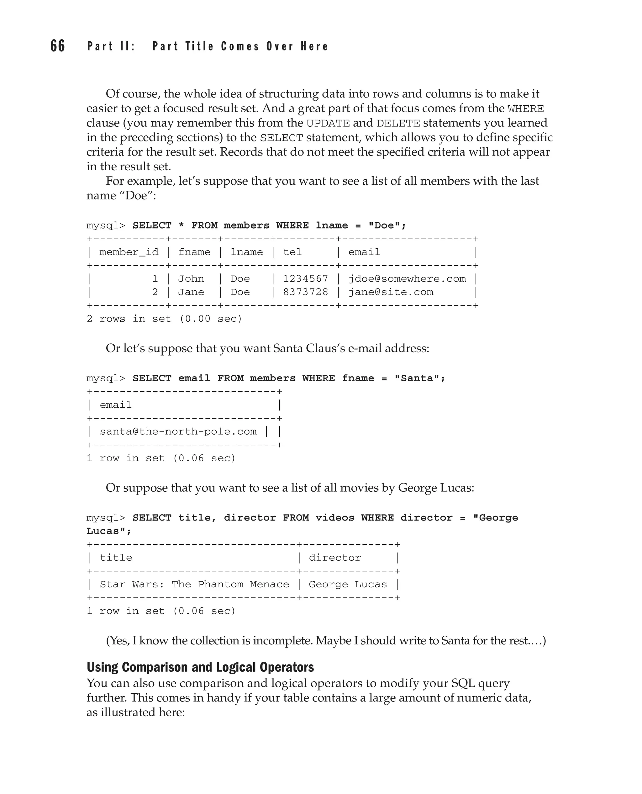 Of course, the whole idea of structuring data into rows and columns is to make it
easier to get a focused result set. And a great part of that focus comes from the WHERE
clause (you may remember this from the UPDATE and DELETE statements you learned
in the preceding sections) to the SELECT statement, which allows you to define specific
criteria for the result set. Records that do not meet the specified criteria will not appear
in the result set.
For example, let’s suppose that you want to see a list of all members with the last
name “Doe”:
mysql> SELECT * FROM members WHERE lname = "Doe";
+-----------+-------+-------+---------+--------------------+
| member_id | fname | lname | tel | email |
+-----------+-------+-------+---------+--------------------+
| 1 | John | Doe | 1234567 | jdoe@somewhere.com |
| 2 | Jane | Doe | 8373728 | jane@site.com |
+-----------+-------+-------+---------+--------------------+
2 rows in set (0.00 sec)
Or let’s suppose that you want Santa Claus’s e-mail address:
mysql> SELECT email FROM members WHERE fname = "Santa";
+----------------------------+
| email |
+----------------------------+
| santa@the-north-pole.com | |
+----------------------------+
1 row in set (0.06 sec)
Or suppose that you want to see a list of all movies by George Lucas:
mysql> SELECT title, director FROM videos WHERE director = "George
Lucas";
+-------------------------------+--------------+
| title | director |
+-------------------------------+--------------+
| Star Wars: The Phantom Menace | George Lucas |
+-------------------------------+--------------+
1 row in set (0.06 sec)
(Yes, I know the collection is incomplete. Maybe I should write to Santa for the rest.…)
Using Comparison and Logical Operators
You can also use comparison and logical operators to modify your SQL query
further. This comes in handy if your table contains a large amount of numeric data,
as illustrated here:
Complete Reference / MySQL: TCR / Vaswani / 222477-0 / Chapter 4
66 P a r t I I : P a r t T i t l e C o m e s O v e r H e r e
Complete Reference / MySQL: TCR / Vaswani / 222477-0 / Chapter 4
P:010CompCompRef8477-0ch04.vp
Thursday, December 04, 2003 8:58:49 AM
Color profile: Generic CMYK printer profile
Composite Default screen
 