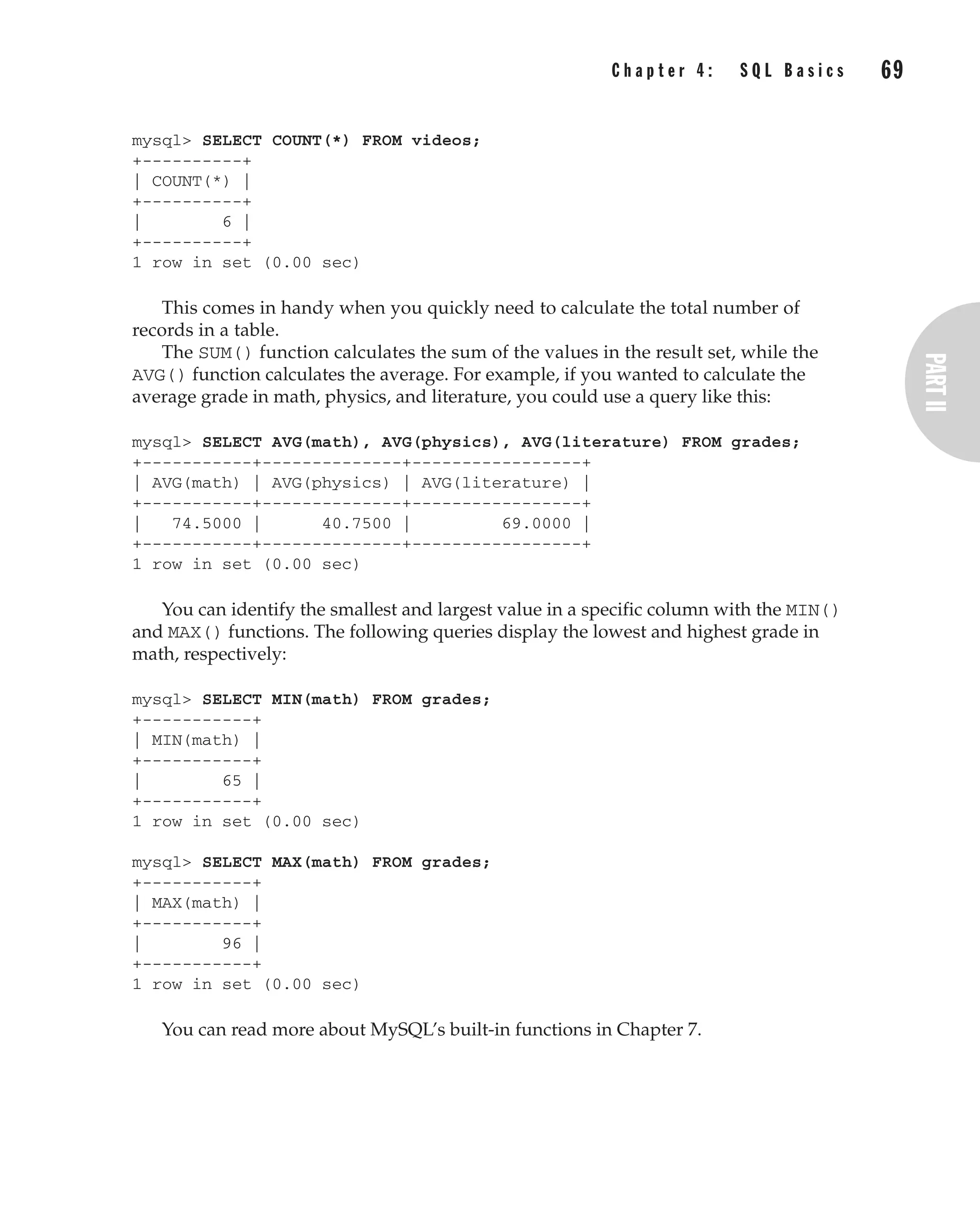 mysql> SELECT COUNT(*) FROM videos;
+----------+
| COUNT(*) |
+----------+
| 6 |
+----------+
1 row in set (0.00 sec)
This comes in handy when you quickly need to calculate the total number of
records in a table.
The SUM() function calculates the sum of the values in the result set, while the
AVG() function calculates the average. For example, if you wanted to calculate the
average grade in math, physics, and literature, you could use a query like this:
mysql> SELECT AVG(math), AVG(physics), AVG(literature) FROM grades;
+-----------+--------------+-----------------+
| AVG(math) | AVG(physics) | AVG(literature) |
+-----------+--------------+-----------------+
| 74.5000 | 40.7500 | 69.0000 |
+-----------+--------------+-----------------+
1 row in set (0.00 sec)
You can identify the smallest and largest value in a specific column with the MIN()
and MAX() functions. The following queries display the lowest and highest grade in
math, respectively:
mysql> SELECT MIN(math) FROM grades;
+-----------+
| MIN(math) |
+-----------+
| 65 |
+-----------+
1 row in set (0.00 sec)
mysql> SELECT MAX(math) FROM grades;
+-----------+
| MAX(math) |
+-----------+
| 96 |
+-----------+
1 row in set (0.00 sec)
You can read more about MySQL’s built-in functions in Chapter 7.
C h a p t e r 4 : S Q L B a s i c s 69
Complete Reference / MySQL: TCR / Vaswani / 222477-0 / Chapter 4
P:010CompCompRef8477-0ch04.vp
Thursday, December 04, 2003 8:58:49 AM
Color profile: Generic CMYK printer profile
Composite Default screen
 