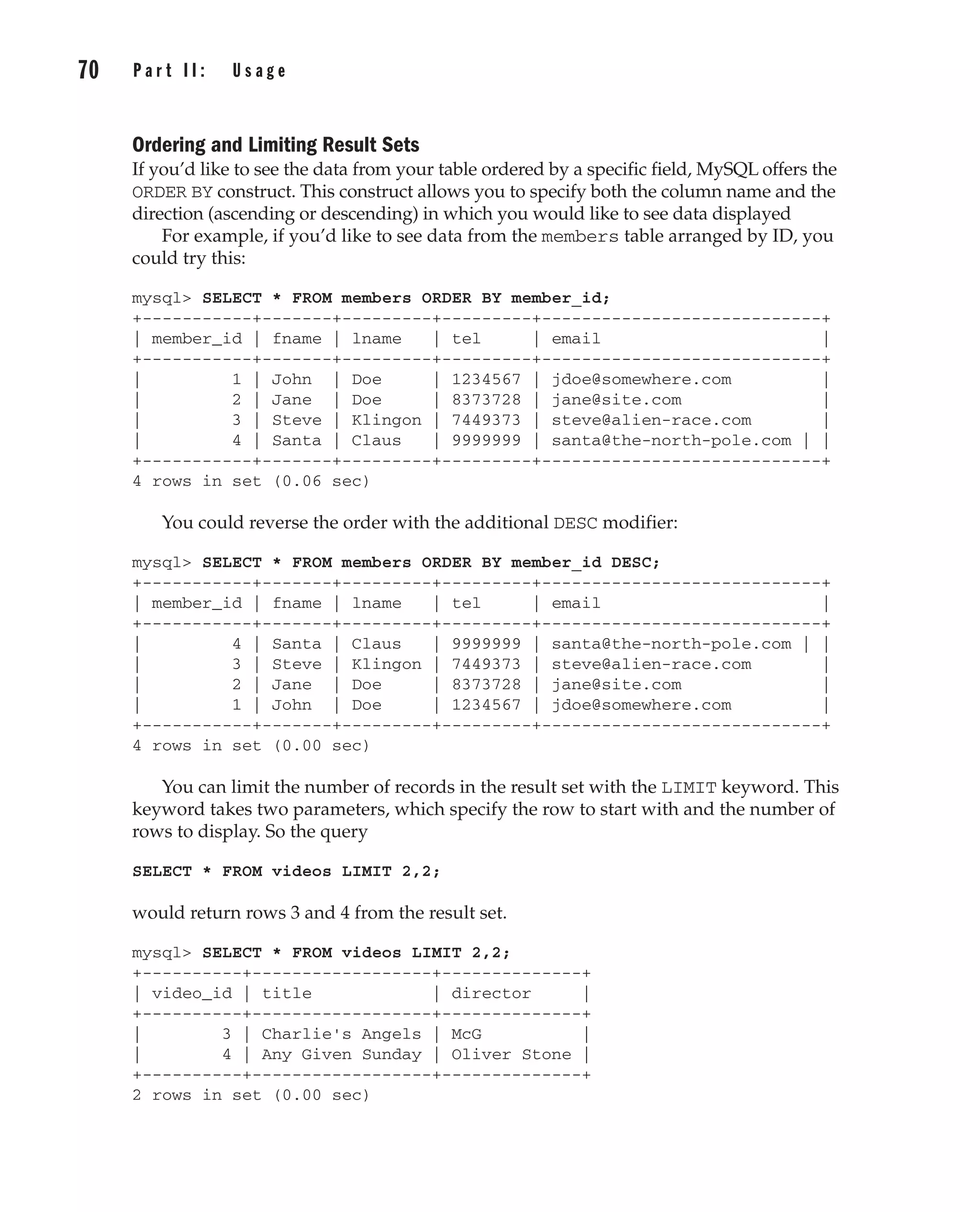 Ordering and Limiting Result Sets
If you’d like to see the data from your table ordered by a specific field, MySQL offers the
ORDER BY construct. This construct allows you to specify both the column name and the
direction (ascending or descending) in which you would like to see data displayed
For example, if you’d like to see data from the members table arranged by ID, you
could try this:
mysql> SELECT * FROM members ORDER BY member_id;
+-----------+-------+---------+---------+----------------------------+
| member_id | fname | lname | tel | email |
+-----------+-------+---------+---------+----------------------------+
| 1 | John | Doe | 1234567 | jdoe@somewhere.com |
| 2 | Jane | Doe | 8373728 | jane@site.com |
| 3 | Steve | Klingon | 7449373 | steve@alien-race.com |
| 4 | Santa | Claus | 9999999 | santa@the-north-pole.com | |
+-----------+-------+---------+---------+----------------------------+
4 rows in set (0.06 sec)
You could reverse the order with the additional DESC modifier:
mysql> SELECT * FROM members ORDER BY member_id DESC;
+-----------+-------+---------+---------+----------------------------+
| member_id | fname | lname | tel | email |
+-----------+-------+---------+---------+----------------------------+
| 4 | Santa | Claus | 9999999 | santa@the-north-pole.com | |
| 3 | Steve | Klingon | 7449373 | steve@alien-race.com |
| 2 | Jane | Doe | 8373728 | jane@site.com |
| 1 | John | Doe | 1234567 | jdoe@somewhere.com |
+-----------+-------+---------+---------+----------------------------+
4 rows in set (0.00 sec)
You can limit the number of records in the result set with the LIMIT keyword. This
keyword takes two parameters, which specify the row to start with and the number of
rows to display. So the query
SELECT * FROM videos LIMIT 2,2;
would return rows 3 and 4 from the result set.
mysql> SELECT * FROM videos LIMIT 2,2;
+----------+------------------+--------------+
| video_id | title | director |
+----------+------------------+--------------+
| 3 | Charlie's Angels | McG |
| 4 | Any Given Sunday | Oliver Stone |
+----------+------------------+--------------+
2 rows in set (0.00 sec)
70 P a r t I I : U s a g e
Complete Reference / MySQL: TCR / Vaswani / 222477-0 / Chapter 4
P:010CompCompRef8477-0ch04.vp
Thursday, December 04, 2003 8:58:49 AM
Color profile: Generic CMYK printer profile
Composite Default screen
 
