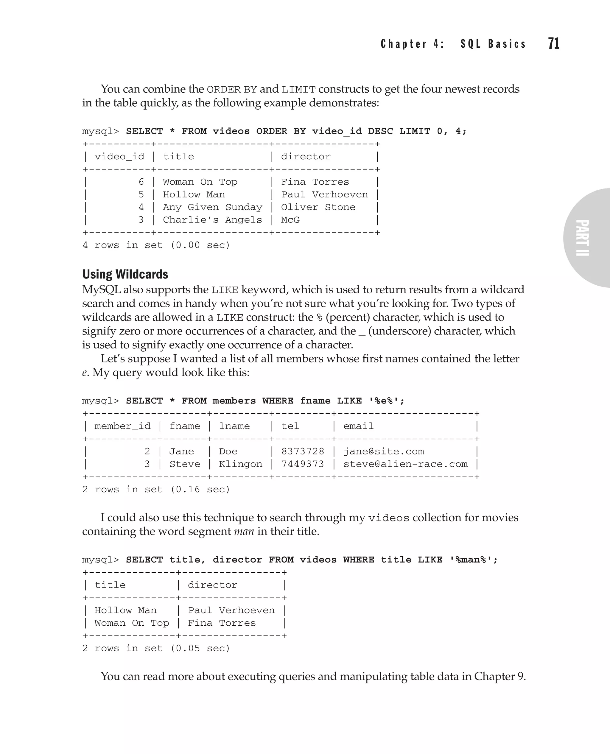 C h a p t e r 4 : S Q L B a s i c s 71
Complete Reference / MySQL: TCR / Vaswani / 222477-0 / Chapter 4
You can combine the ORDER BY and LIMIT constructs to get the four newest records
in the table quickly, as the following example demonstrates:
mysql> SELECT * FROM videos ORDER BY video_id DESC LIMIT 0, 4;
+----------+------------------+----------------+
| video_id | title | director |
+----------+------------------+----------------+
| 6 | Woman On Top | Fina Torres |
| 5 | Hollow Man | Paul Verhoeven |
| 4 | Any Given Sunday | Oliver Stone |
| 3 | Charlie's Angels | McG |
+----------+------------------+----------------+
4 rows in set (0.00 sec)
Using Wildcards
MySQL also supports the LIKE keyword, which is used to return results from a wildcard
search and comes in handy when you’re not sure what you’re looking for. Two types of
wildcards are allowed in a LIKE construct: the % (percent) character, which is used to
signify zero or more occurrences of a character, and the _ (underscore) character, which
is used to signify exactly one occurrence of a character.
Let’s suppose I wanted a list of all members whose first names contained the letter
e. My query would look like this:
mysql> SELECT * FROM members WHERE fname LIKE '%e%';
+-----------+-------+---------+---------+----------------------+
| member_id | fname | lname | tel | email |
+-----------+-------+---------+---------+----------------------+
| 2 | Jane | Doe | 8373728 | jane@site.com |
| 3 | Steve | Klingon | 7449373 | steve@alien-race.com |
+-----------+-------+---------+---------+----------------------+
2 rows in set (0.16 sec)
I could also use this technique to search through my videos collection for movies
containing the word segment man in their title.
mysql> SELECT title, director FROM videos WHERE title LIKE '%man%';
+--------------+----------------+
| title | director |
+--------------+----------------+
| Hollow Man | Paul Verhoeven |
| Woman On Top | Fina Torres |
+--------------+----------------+
2 rows in set (0.05 sec)
You can read more about executing queries and manipulating table data in Chapter 9.
P:010CompCompRef8477-0ch04.vp
Thursday, December 04, 2003 8:58:49 AM
Color profile: Generic CMYK printer profile
Composite Default screen
 