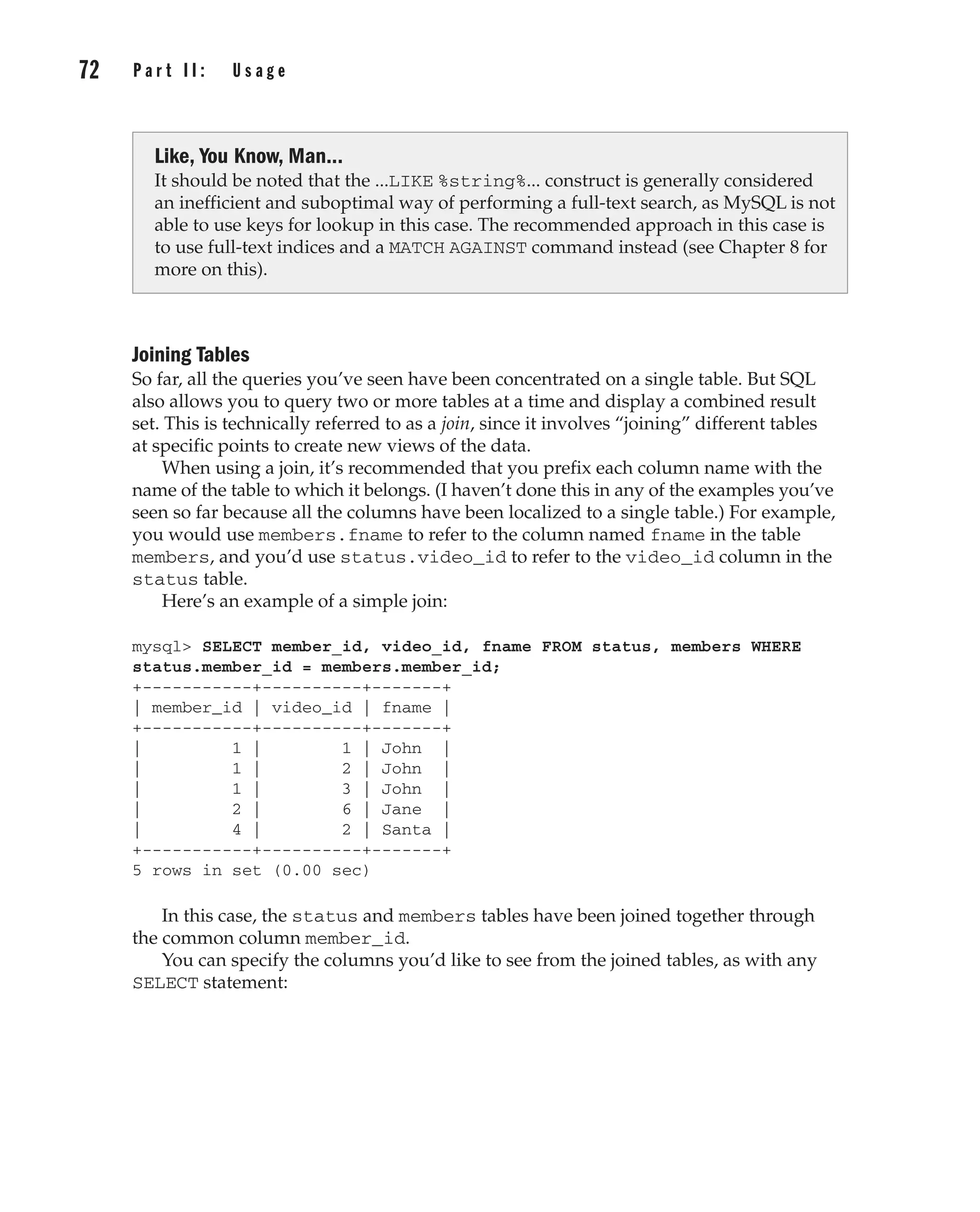 72 P a r t I I : U s a g e
Complete Reference / MySQL: TCR / Vaswani / 222477-0 / Chapter 4
Joining Tables
So far, all the queries you’ve seen have been concentrated on a single table. But SQL
also allows you to query two or more tables at a time and display a combined result
set. This is technically referred to as a join, since it involves “joining” different tables
at specific points to create new views of the data.
When using a join, it’s recommended that you prefix each column name with the
name of the table to which it belongs. (I haven’t done this in any of the examples you’ve
seen so far because all the columns have been localized to a single table.) For example,
you would use members.fname to refer to the column named fname in the table
members, and you’d use status.video_id to refer to the video_id column in the
status table.
Here’s an example of a simple join:
mysql> SELECT member_id, video_id, fname FROM status, members WHERE
status.member_id = members.member_id;
+-----------+----------+-------+
| member_id | video_id | fname |
+-----------+----------+-------+
| 1 | 1 | John |
| 1 | 2 | John |
| 1 | 3 | John |
| 2 | 6 | Jane |
| 4 | 2 | Santa |
+-----------+----------+-------+
5 rows in set (0.00 sec)
In this case, the status and members tables have been joined together through
the common column member_id.
You can specify the columns you’d like to see from the joined tables, as with any
SELECT statement:
Like, You Know, Man...
It should be noted that the ...LIKE %string%... construct is generally considered
an inefficient and suboptimal way of performing a full-text search, as MySQL is not
able to use keys for lookup in this case. The recommended approach in this case is
to use full-text indices and a MATCH AGAINST command instead (see Chapter 8 for
more on this).
P:010CompCompRef8477-0ch04.vp
Thursday, December 04, 2003 8:58:49 AM
Color profile: Generic CMYK printer profile
Composite Default screen
 