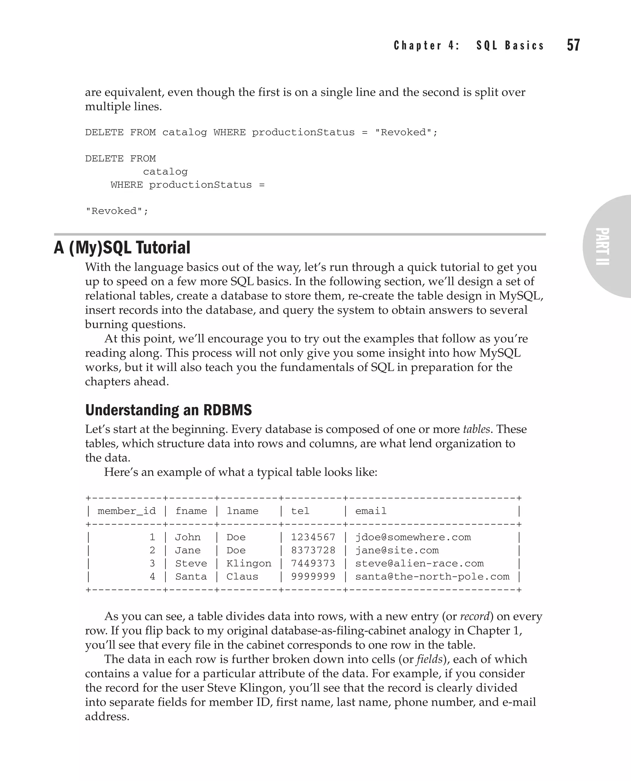 Complete Reference / MySQL: TCR / Vaswani / 222477-0 / Chapter 4
are equivalent, even though the first is on a single line and the second is split over
multiple lines.
DELETE FROM catalog WHERE productionStatus = "Revoked";
DELETE FROM
catalog
WHERE productionStatus =
"Revoked";
A (My)SQL Tutorial
With the language basics out of the way, let’s run through a quick tutorial to get you
up to speed on a few more SQL basics. In the following section, we’ll design a set of
relational tables, create a database to store them, re-create the table design in MySQL,
insert records into the database, and query the system to obtain answers to several
burning questions.
At this point, we’ll encourage you to try out the examples that follow as you’re
reading along. This process will not only give you some insight into how MySQL
works, but it will also teach you the fundamentals of SQL in preparation for the
chapters ahead.
Understanding an RDBMS
Let’s start at the beginning. Every database is composed of one or more tables. These
tables, which structure data into rows and columns, are what lend organization to
the data.
Here’s an example of what a typical table looks like:
+-----------+-------+---------+---------+--------------------------+
| member_id | fname | lname | tel | email |
+-----------+-------+---------+---------+--------------------------+
| 1 | John | Doe | 1234567 | jdoe@somewhere.com |
| 2 | Jane | Doe | 8373728 | jane@site.com |
| 3 | Steve | Klingon | 7449373 | steve@alien-race.com |
| 4 | Santa | Claus | 9999999 | santa@the-north-pole.com |
+-----------+-------+---------+---------+--------------------------+
As you can see, a table divides data into rows, with a new entry (or record) on every
row. If you flip back to my original database-as-filing-cabinet analogy in Chapter 1,
you’ll see that every file in the cabinet corresponds to one row in the table.
The data in each row is further broken down into cells (or fields), each of which
contains a value for a particular attribute of the data. For example, if you consider
the record for the user Steve Klingon, you’ll see that the record is clearly divided
into separate fields for member ID, first name, last name, phone number, and e-mail
address.
C h a p t e r 4 : S Q L B a s i c s 57
Complete Reference / MySQL: TCR / Vaswani / 222477-0 / Chapter 4
P:010CompCompRef8477-0ch04.vp
Thursday, December 04, 2003 8:58:48 AM
Color profile: Generic CMYK printer profile
Composite Default screen
 