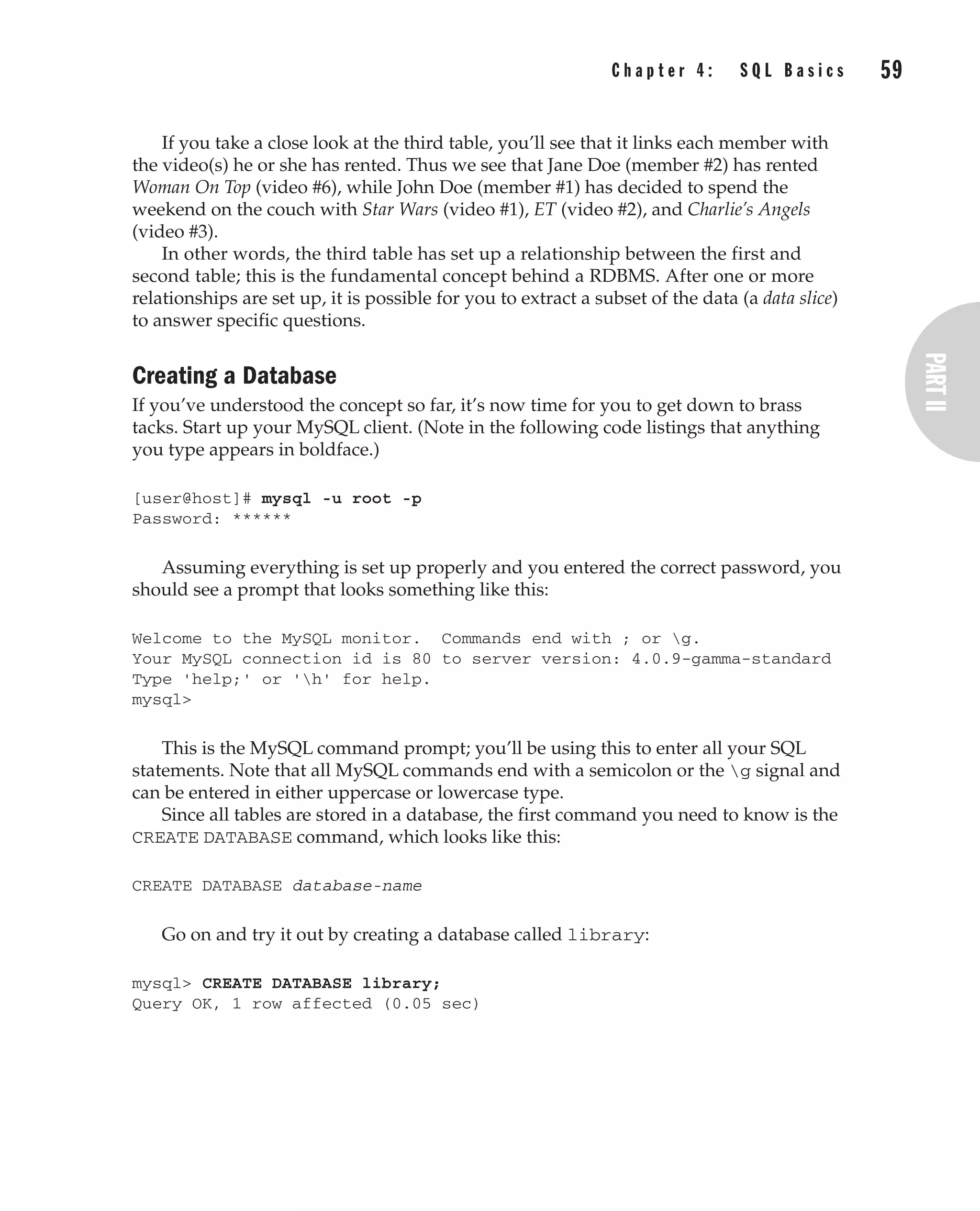 Complete Reference / MySQL: TCR / Vaswani / 222477-0 / Chapter 4
If you take a close look at the third table, you’ll see that it links each member with
the video(s) he or she has rented. Thus we see that Jane Doe (member #2) has rented
Woman On Top (video #6), while John Doe (member #1) has decided to spend the
weekend on the couch with Star Wars (video #1), ET (video #2), and Charlie’s Angels
(video #3).
In other words, the third table has set up a relationship between the first and
second table; this is the fundamental concept behind a RDBMS. After one or more
relationships are set up, it is possible for you to extract a subset of the data (a data slice)
to answer specific questions.
Creating a Database
If you’ve understood the concept so far, it’s now time for you to get down to brass
tacks. Start up your MySQL client. (Note in the following code listings that anything
you type appears in boldface.)
[user@host]# mysql -u root -p
Password: ******
Assuming everything is set up properly and you entered the correct password, you
should see a prompt that looks something like this:
Welcome to the MySQL monitor. Commands end with ; or g.
Your MySQL connection id is 80 to server version: 4.0.9-gamma-standard
Type 'help;' or 'h' for help.
mysql>
This is the MySQL command prompt; you’ll be using this to enter all your SQL
statements. Note that all MySQL commands end with a semicolon or the g signal and
can be entered in either uppercase or lowercase type.
Since all tables are stored in a database, the first command you need to know is the
CREATE DATABASE command, which looks like this:
CREATE DATABASE database-name
Go on and try it out by creating a database called library:
mysql> CREATE DATABASE library;
Query OK, 1 row affected (0.05 sec)
C h a p t e r 4 : S Q L B a s i c s 59
Complete Reference / MySQL: TCR / Vaswani / 222477-0 / Chapter 4
P:010CompCompRef8477-0ch04.vp
Thursday, December 04, 2003 8:58:48 AM
Color profile: Generic CMYK printer profile
Composite Default screen
 