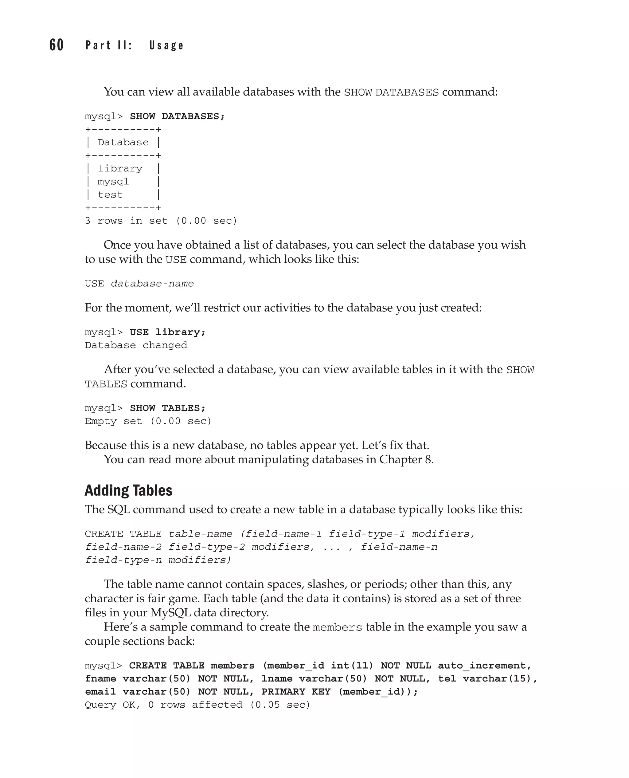 You can view all available databases with the SHOW DATABASES command:
mysql> SHOW DATABASES;
+----------+
| Database |
+----------+
| library |
| mysql |
| test |
+----------+
3 rows in set (0.00 sec)
Once you have obtained a list of databases, you can select the database you wish
to use with the USE command, which looks like this:
USE database-name
For the moment, we’ll restrict our activities to the database you just created:
mysql> USE library;
Database changed
After you’ve selected a database, you can view available tables in it with the SHOW
TABLES command.
mysql> SHOW TABLES;
Empty set (0.00 sec)
Because this is a new database, no tables appear yet. Let’s fix that.
You can read more about manipulating databases in Chapter 8.
Adding Tables
The SQL command used to create a new table in a database typically looks like this:
CREATE TABLE table-name (field-name-1 field-type-1 modifiers,
field-name-2 field-type-2 modifiers, ... , field-name-n
field-type-n modifiers)
The table name cannot contain spaces, slashes, or periods; other than this, any
character is fair game. Each table (and the data it contains) is stored as a set of three
files in your MySQL data directory.
Here’s a sample command to create the members table in the example you saw a
couple sections back:
mysql> CREATE TABLE members (member_id int(11) NOT NULL auto_increment,
fname varchar(50) NOT NULL, lname varchar(50) NOT NULL, tel varchar(15),
email varchar(50) NOT NULL, PRIMARY KEY (member_id));
Query OK, 0 rows affected (0.05 sec)
60 P a r t I I : U s a g e
Complete Reference / MySQL: TCR / Vaswani / 222477-0 / Chapter 4
P:010CompCompRef8477-0ch04.vp
Thursday, December 04, 2003 8:58:48 AM
Color profile: Generic CMYK printer profile
Composite Default screen
 