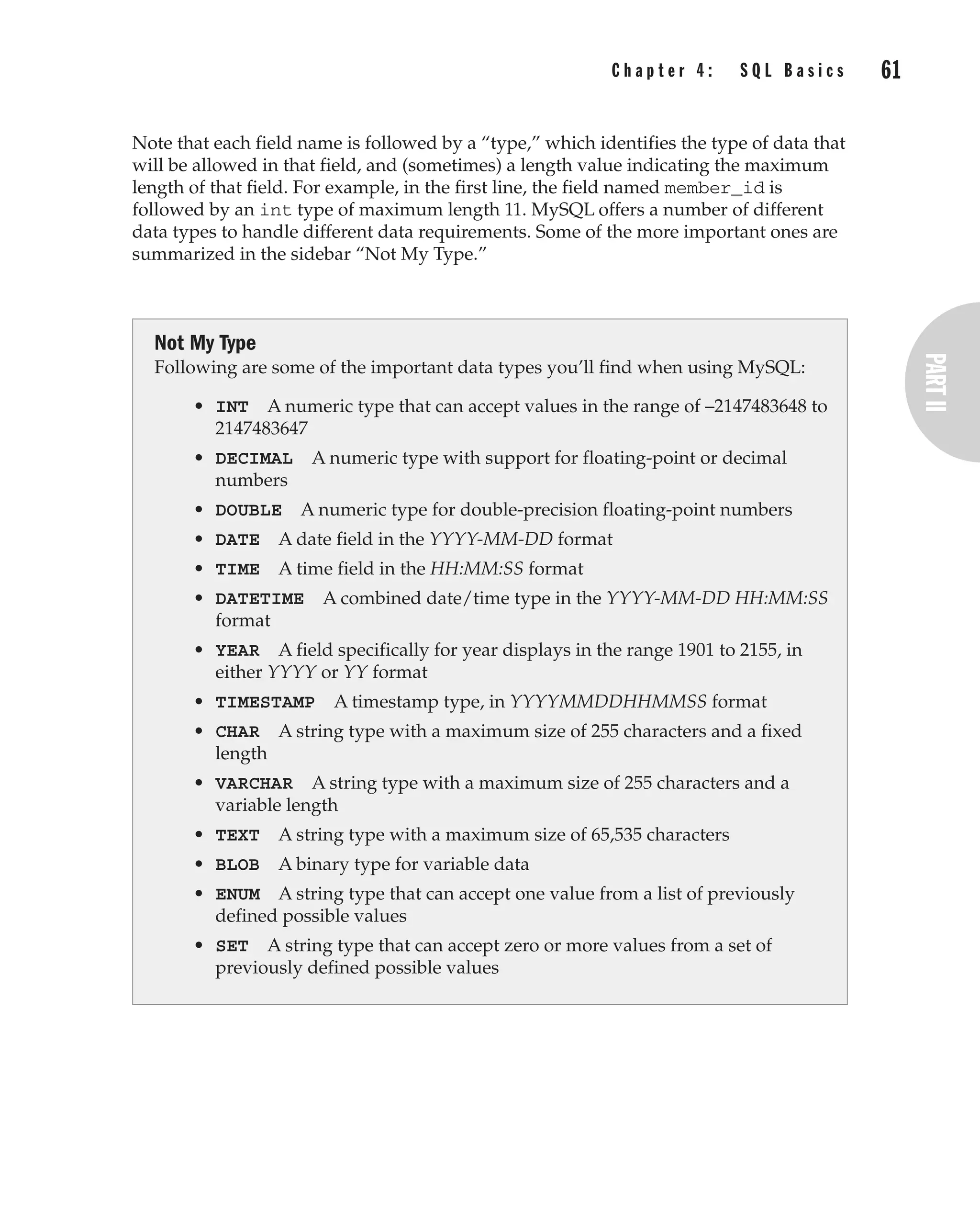 C h a p t e r 4 : S Q L B a s i c s 61
Complete Reference / MySQL: TCR / Vaswani / 222477-0 / Chapter 4
Note that each field name is followed by a “type,” which identifies the type of data that
will be allowed in that field, and (sometimes) a length value indicating the maximum
length of that field. For example, in the first line, the field named member_id is
followed by an int type of maximum length 11. MySQL offers a number of different
data types to handle different data requirements. Some of the more important ones are
summarized in the sidebar “Not My Type.”
Not My Type
Following are some of the important data types you’ll find when using MySQL:
• INT A numeric type that can accept values in the range of –2147483648 to
2147483647
• DECIMAL A numeric type with support for floating-point or decimal
numbers
• DOUBLE A numeric type for double-precision floating-point numbers
• DATE A date field in the YYYY-MM-DD format
• TIME A time field in the HH:MM:SS format
• DATETIME A combined date/time type in the YYYY-MM-DD HH:MM:SS
format
• YEAR A field specifically for year displays in the range 1901 to 2155, in
either YYYY or YY format
• TIMESTAMP A timestamp type, in YYYYMMDDHHMMSS format
• CHAR A string type with a maximum size of 255 characters and a fixed
length
• VARCHAR A string type with a maximum size of 255 characters and a
variable length
• TEXT A string type with a maximum size of 65,535 characters
• BLOB A binary type for variable data
• ENUM A string type that can accept one value from a list of previously
defined possible values
• SET A string type that can accept zero or more values from a set of
previously defined possible values
P:010CompCompRef8477-0ch04.vp
Thursday, December 04, 2003 8:58:48 AM
Color profile: Generic CMYK printer profile
Composite Default screen
 