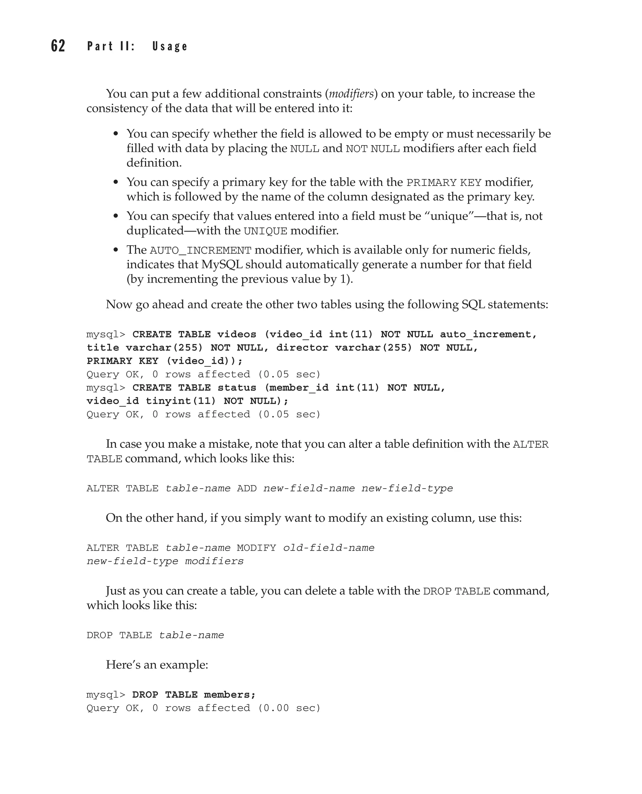 You can put a few additional constraints (modifiers) on your table, to increase the
consistency of the data that will be entered into it:
• You can specify whether the field is allowed to be empty or must necessarily be
filled with data by placing the NULL and NOT NULL modifiers after each field
definition.
• You can specify a primary key for the table with the PRIMARY KEY modifier,
which is followed by the name of the column designated as the primary key.
• You can specify that values entered into a field must be “unique”—that is, not
duplicated—with the UNIQUE modifier.
• The AUTO_INCREMENT modifier, which is available only for numeric fields,
indicates that MySQL should automatically generate a number for that field
(by incrementing the previous value by 1).
Now go ahead and create the other two tables using the following SQL statements:
mysql> CREATE TABLE videos (video_id int(11) NOT NULL auto_increment,
title varchar(255) NOT NULL, director varchar(255) NOT NULL,
PRIMARY KEY (video_id));
Query OK, 0 rows affected (0.05 sec)
mysql> CREATE TABLE status (member_id int(11) NOT NULL,
video_id tinyint(11) NOT NULL);
Query OK, 0 rows affected (0.05 sec)
In case you make a mistake, note that you can alter a table definition with the ALTER
TABLE command, which looks like this:
ALTER TABLE table-name ADD new-field-name new-field-type
On the other hand, if you simply want to modify an existing column, use this:
ALTER TABLE table-name MODIFY old-field-name
new-field-type modifiers
Just as you can create a table, you can delete a table with the DROP TABLE command,
which looks like this:
DROP TABLE table-name
Here’s an example:
mysql> DROP TABLE members;
Query OK, 0 rows affected (0.00 sec)
62 P a r t I I : U s a g e
Complete Reference / MySQL: TCR / Vaswani / 222477-0 / Chapter 4
P:010CompCompRef8477-0ch04.vp
Thursday, December 04, 2003 8:58:48 AM
Color profile: Generic CMYK printer profile
Composite Default screen
 