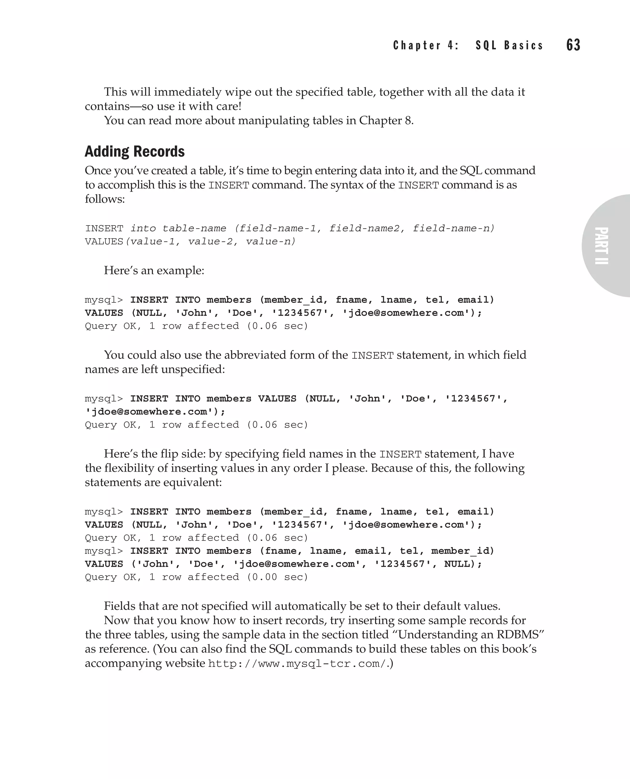 This will immediately wipe out the specified table, together with all the data it
contains—so use it with care!
You can read more about manipulating tables in Chapter 8.
Adding Records
Once you’ve created a table, it’s time to begin entering data into it, and the SQL command
to accomplish this is the INSERT command. The syntax of the INSERT command is as
follows:
INSERT into table-name (field-name-1, field-name2, field-name-n)
VALUES(value-1, value-2, value-n)
Here’s an example:
mysql> INSERT INTO members (member_id, fname, lname, tel, email)
VALUES (NULL, 'John', 'Doe', '1234567', 'jdoe@somewhere.com');
Query OK, 1 row affected (0.06 sec)
You could also use the abbreviated form of the INSERT statement, in which field
names are left unspecified:
mysql> INSERT INTO members VALUES (NULL, 'John', 'Doe', '1234567',
'jdoe@somewhere.com');
Query OK, 1 row affected (0.06 sec)
Here’s the flip side: by specifying field names in the INSERT statement, I have
the flexibility of inserting values in any order I please. Because of this, the following
statements are equivalent:
mysql> INSERT INTO members (member_id, fname, lname, tel, email)
VALUES (NULL, 'John', 'Doe', '1234567', 'jdoe@somewhere.com');
Query OK, 1 row affected (0.06 sec)
mysql> INSERT INTO members (fname, lname, email, tel, member_id)
VALUES ('John', 'Doe', 'jdoe@somewhere.com', '1234567', NULL);
Query OK, 1 row affected (0.00 sec)
Fields that are not specified will automatically be set to their default values.
Now that you know how to insert records, try inserting some sample records for
the three tables, using the sample data in the section titled “Understanding an RDBMS”
as reference. (You can also find the SQL commands to build these tables on this book’s
accompanying website http://www.mysql-tcr.com/.)
Complete Reference / MySQL: TCR / Vaswani / 222477-0 / Chapter 4
C h a p t e r 4 : S Q L B a s i c s 63
P:010CompCompRef8477-0ch04.vp
Thursday, December 04, 2003 8:58:48 AM
Color profile: Generic CMYK printer profile
Composite Default screen
 