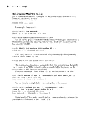 Removing and Modifying Records
Just as you insert records into a table, you can also delete records with the DELETE
command, which looks like this:
DELETE FROM table-name
For example, the command
mysql> DELETE FROM members;
Query OK, 0 rows affected (0.06 sec)
would delete all the records from the members table.
You can select a specific subset of rows to be deleted by adding the WHERE clause to
the DELETE statement. The following example would delete only those records that
had a member ID of 16:
mysql> DELETE FROM members WHERE member_id = 16;
Query OK, 1 row affected (0.06 sec)
And, finally, there’s an UPDATE command designed to help you change existing
values in a table; it looks like this:
UPDATE table-name SET field-name = new-value
This command would act on all values in the field field-name, changing them all to
<new_value>. If you’d like to alter the value in a single field only, you can use the
WHERE clause, as with the DELETE command.
Using this knowledge, I could update John Doe’s e-mail address in the table:
mysql> UPDATE members SET email = 'john@somewhere.com' WHERE member_id = 1;
Query OK, 1 row affected (0.00 sec)
Rows matched: 1 Changed: 1 Warnings: 0
You can also alter multiple fields by separating them with commas:
mysql> UPDATE members SET email = 'john@somewhere.com',
lname = 'Doe The First' WHERE member_id = 2;
Query OK, 1 row affected (0.05 sec)
Rows matched: 1 Changed: 1 Warnings: 0
Notice how MySQL provides you with feedback on the number of records matching
your query and the number of rows changed by it.
64 P a r t I I : U s a g e
Complete Reference / MySQL: TCR / Vaswani / 222477-0 / Chapter 4
P:010CompCompRef8477-0ch04.vp
Thursday, December 04, 2003 8:58:48 AM
Color profile: Generic CMYK printer profile
Composite Default screen
 