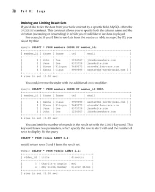 Ordering and Limiting Result Sets
If you’d like to see the data from your table ordered by a specific field, MySQL offers the
ORDER BY construct. This construct allows you to specify both the column name and the
direction (ascending or descending) in which you would like to see data displayed
For example, if you’d like to see data from the members table arranged by ID, you
could try this:
mysql> SELECT * FROM members ORDER BY member_id;
+-----------+-------+---------+---------+----------------------------+
| member_id | fname | lname | tel | email |
+-----------+-------+---------+---------+----------------------------+
| 1 | John | Doe | 1234567 | jdoe@somewhere.com |
| 2 | Jane | Doe | 8373728 | jane@site.com |
| 3 | Steve | Klingon | 7449373 | steve@alien-race.com |
| 4 | Santa | Claus | 9999999 | santa@the-north-pole.com | |
+-----------+-------+---------+---------+----------------------------+
4 rows in set (0.06 sec)
You could reverse the order with the additional DESC modifier:
mysql> SELECT * FROM members ORDER BY member_id DESC;
+-----------+-------+---------+---------+----------------------------+
| member_id | fname | lname | tel | email |
+-----------+-------+---------+---------+----------------------------+
| 4 | Santa | Claus | 9999999 | santa@the-north-pole.com | |
| 3 | Steve | Klingon | 7449373 | steve@alien-race.com |
| 2 | Jane | Doe | 8373728 | jane@site.com |
| 1 | John | Doe | 1234567 | jdoe@somewhere.com |
+-----------+-------+---------+---------+----------------------------+
4 rows in set (0.00 sec)
You can limit the number of records in the result set with the LIMIT keyword. This
keyword takes two parameters, which specify the row to start with and the number of
rows to display. So the query
SELECT * FROM videos LIMIT 2,2;
would return rows 3 and 4 from the result set.
mysql> SELECT * FROM videos LIMIT 2,2;
+----------+------------------+--------------+
| video_id | title | director |
+----------+------------------+--------------+
| 3 | Charlie's Angels | McG |
| 4 | Any Given Sunday | Oliver Stone |
+----------+------------------+--------------+
2 rows in set (0.00 sec)
70 P a r t I I : U s a g e
Complete Reference / MySQL: TCR / Vaswani / 222477-0 / Chapter 4
P:010CompCompRef8477-0ch04.vp
Thursday, December 04, 2003 8:58:49 AM
Color profile: Generic CMYK printer profile
Composite Default screen
 