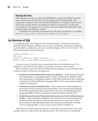 56 P a r t I I : U s a g e
Complete Reference / MySQL: TCR / Vaswani / 222477-0 / Chapter 4
An Overview of SQL
As a language, SQL was designed to be “human-friendly”; most of its commands
resemble spoken English, making it easy to read, understand, and learn. Commands
are formulated as statements, and every statement begins with an “action word.” The
following examples demonstrate this:
CREATE DATABASE toys;
USE toys;
SELECT id FROM toys WHERE targetAge > 3;
DELETE FROM catalog WHERE productionStatus = "Revoked";
As you can see, it’s pretty easy to understand what each statement does. This
simplicity is one of the reasons SQL is so popular, and also so easy to learn.
SQL statements can be divided into three broad categories, each concerned with
a different aspect of database management:
• Statements used to define the structure of a database These statements define
the relationships among different pieces of data, definitions for database, table
and column types, and database indices. In the SQL specification, this component
is referred to as Data Definition Language (DDL), and it is discussed in detail in
Chapter 8 of this book.
• Statements used to manipulate data These statements control adding and
removing records, querying and joining tables, and verifying data integrity.
In the SQL specification, this component is referred to as Data Manipulation
Language (DML), and it is discussed in detail in Chapter 9 of this book.
• Statements used to control the permissions and access level to different pieces
of data These statements define the access levels and security privileges for
databases, tables and fields, which may be specified on a per-user and/or
per-host basis. In the SQL specification, this component is referred to as Data
Control Language (DCL), and it is discussed in detail in Chapter 14.
Typically, every SQL statement ends in a semicolon, and white space, tabs, and
carriage returns are ignored by the SQL processor. The following two statements
Breaking the Rules
Although most of today’s commercial RDBMSs do support the SQL92 standard,
many of them also take liberties with the specification, extending SQL with
proprietary extensions and enhancements. (MySQL is an example of such.) Most
often, these enhancements are designed to improve performance or add extra
functionality to the system; however, they can cause substantial difficulties when
migrating from one DBMS to another.
A complete list of MySQL’s deviations from the SQL specification is available
at http://www.mysql.com/doc/en/Compatibility.html.
P:010CompCompRef8477-0ch04.vp
Thursday, December 04, 2003 8:58:48 AM
Color profile: Generic CMYK printer profile
Composite Default screen
 