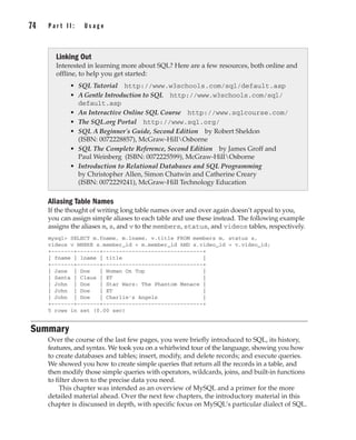74 P a r t I I : U s a g e
Complete Reference / MySQL: TCR / Vaswani / 222477-0 / Chapter 4
Aliasing Table Names
If the thought of writing long table names over and over again doesn’t appeal to you,
you can assign simple aliases to each table and use these instead. The following example
assigns the aliases m, s, and v to the members, status, and videos tables, respectively.
mysql> SELECT m.fname, m.lname, v.title FROM members m, status s,
videos v WHERE s.member_id = m.member_id AND s.video_id = v.video_id;
+-------+-------+-------------------------------+
| fname | lname | title |
+-------+-------+-------------------------------+
| Jane | Doe | Woman On Top |
| Santa | Claus | ET |
| John | Doe | Star Wars: The Phantom Menace |
| John | Doe | ET |
| John | Doe | Charlie's Angels |
+-------+-------+-------------------------------+
5 rows in set (0.00 sec)
Summary
Over the course of the last few pages, you were briefly introduced to SQL, its history,
features, and syntax. We took you on a whirlwind tour of the language, showing you how
to create databases and tables; insert, modify, and delete records; and execute queries.
We showed you how to create simple queries that return all the records in a table, and
then modify those simple queries with operators, wildcards, joins, and built-in functions
to filter down to the precise data you need.
This chapter was intended as an overview of MySQL and a primer for the more
detailed material ahead. Over the next few chapters, the introductory material in this
chapter is discussed in depth, with specific focus on MySQL’s particular dialect of SQL.
Linking Out
Interested in learning more about SQL? Here are a few resources, both online and
offline, to help you get started:
• SQL Tutorial http://www.w3schools.com/sql/default.asp
• A Gentle Introduction to SQL http://www.w3schools.com/sql/
default.asp
• An Interactive Online SQL Course http://www.sqlcourse.com/
• The SQL.org Portal http://www.sql.org/
• SQL A Beginner's Guide, Second Edition by Robert Sheldon
(ISBN: 0072228857), McGraw-HillOsborne
• SQL The Complete Reference, Second Edition by James Groff and
Paul Weinberg (ISBN: 0072225599), McGraw-HillOsborne
• Introduction to Relational Databases and SQL Programming
by Christopher Allen, Simon Chatwin and Catherine Creary
(ISBN: 0072229241), McGraw-Hill Technology Education
P:010CompCompRef8477-0ch04.vp
Thursday, December 04, 2003 8:58:49 AM
Color profile: Generic CMYK printer profile
Composite Default screen
 